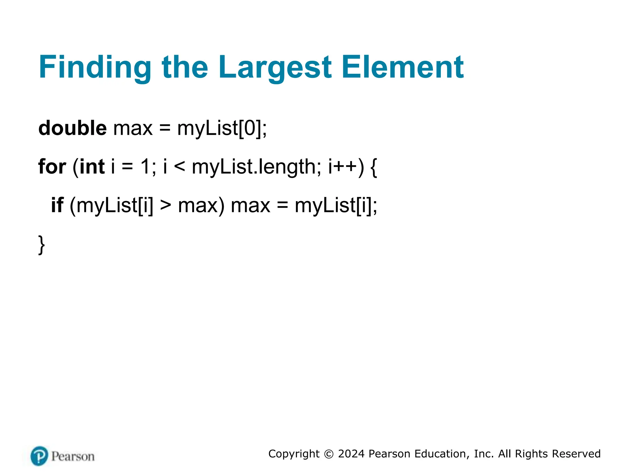 Copyright © 2024 Pearson Education, Inc. All Rights Reserved
Finding the Largest Element
double max = myList[0];
for (int i = 1; i < myList.length; i++) {
if (myList[i] > max) max = myList[i];
}
 
