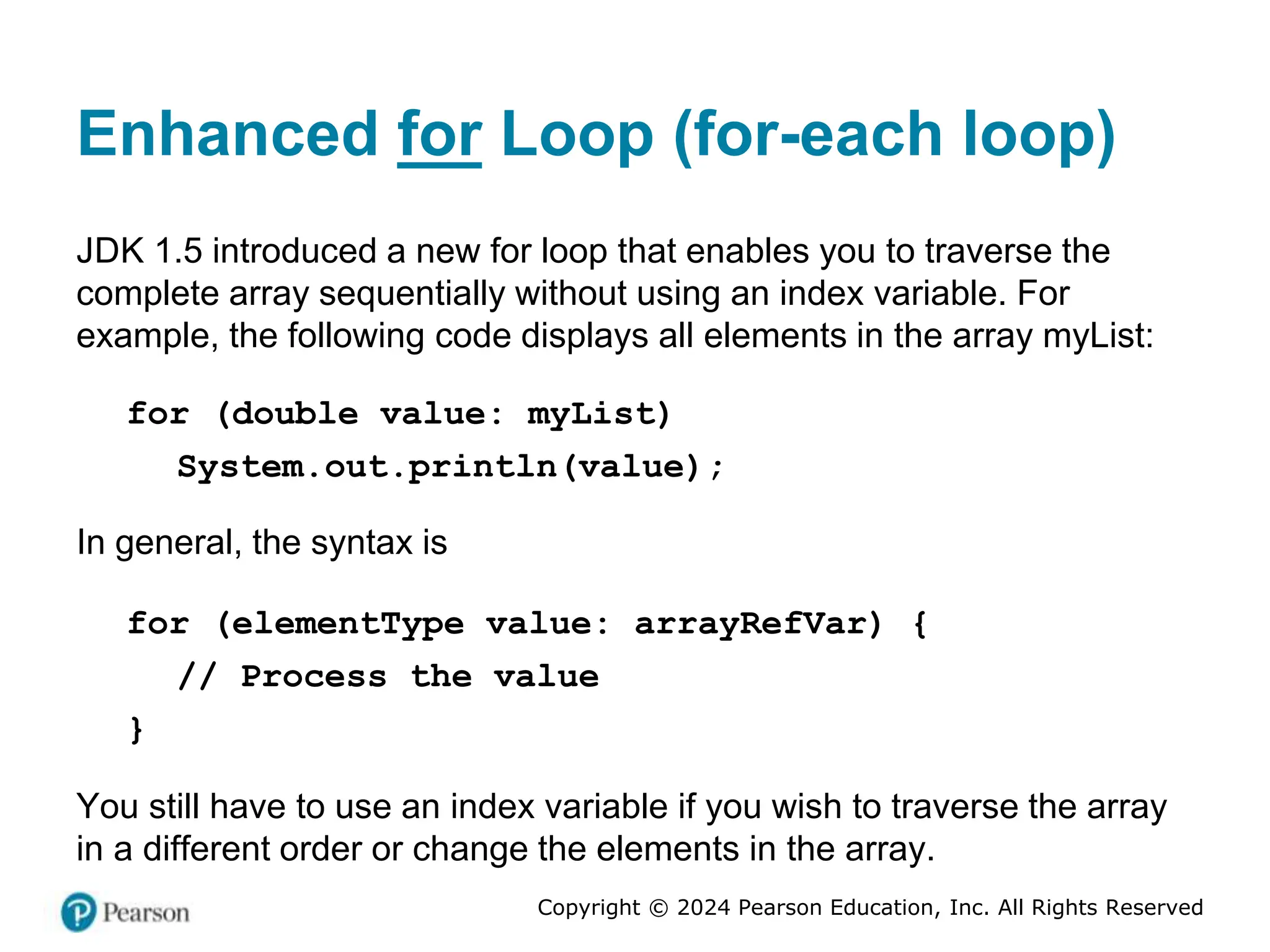 Copyright © 2024 Pearson Education, Inc. All Rights Reserved
Enhanced for Loop (for-each loop)
JDK 1.5 introduced a new for loop that enables you to traverse the
complete array sequentially without using an index variable. For
example, the following code displays all elements in the array myList:
for (double value: myList)
System.out.println(value);
In general, the syntax is
for (elementType value: arrayRefVar) {
// Process the value
}
You still have to use an index variable if you wish to traverse the array
in a different order or change the elements in the array.
 