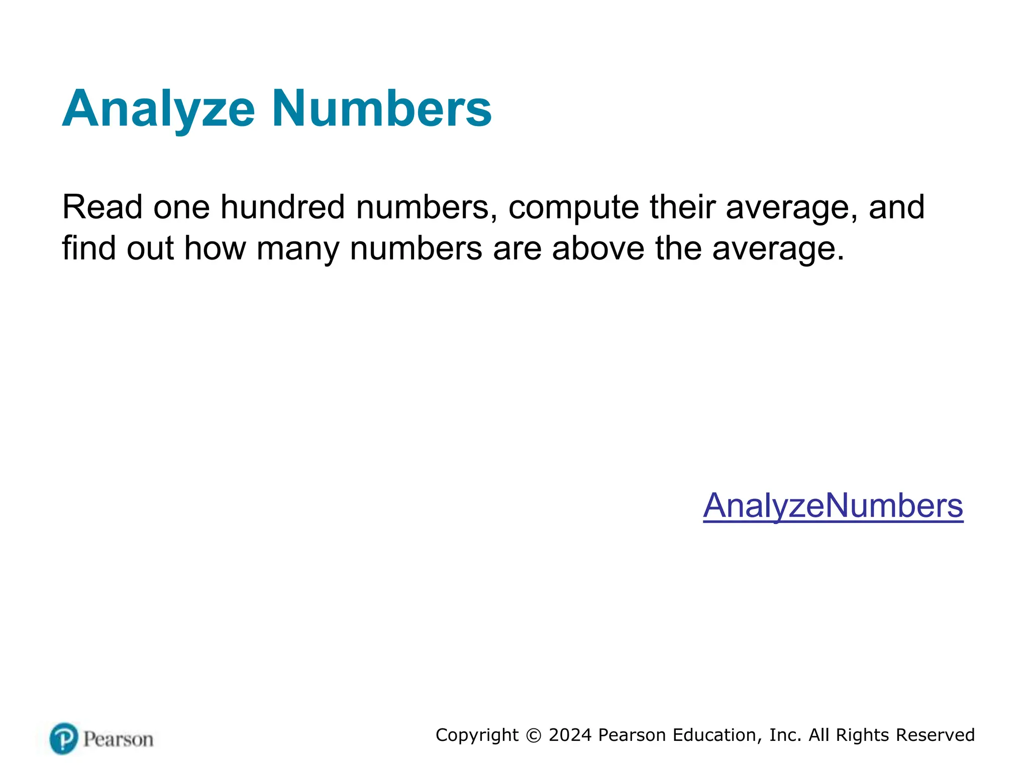 Copyright © 2024 Pearson Education, Inc. All Rights Reserved
Analyze Numbers
Read one hundred numbers, compute their average, and
find out how many numbers are above the average.
AnalyzeNumbers
 