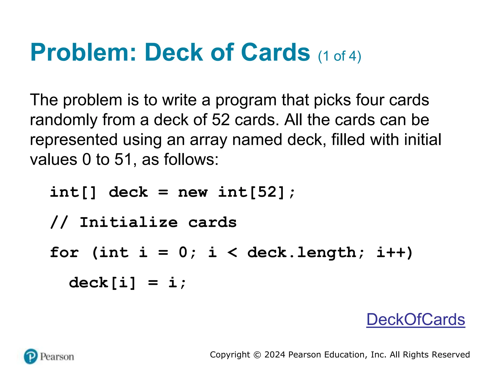 Copyright © 2024 Pearson Education, Inc. All Rights Reserved
Problem: Deck of Cards (1 of 4)
The problem is to write a program that picks four cards
randomly from a deck of 52 cards. All the cards can be
represented using an array named deck, filled with initial
values 0 to 51, as follows:
int[] deck = new int[52];
// Initialize cards
for (int i = 0; i < deck.length; i++)
deck[i] = i;
DeckOfCards
 