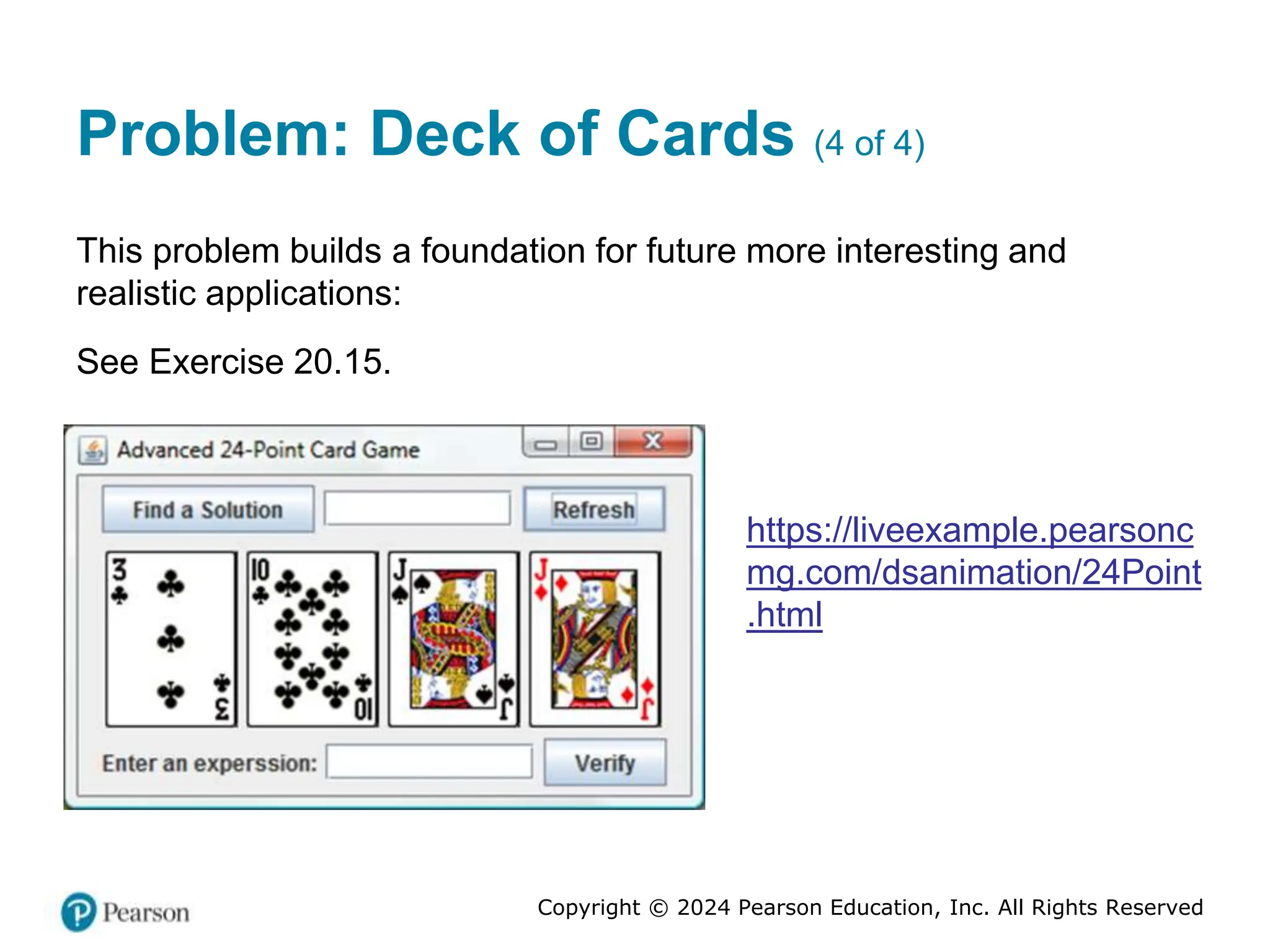 Copyright © 2024 Pearson Education, Inc. All Rights Reserved
Problem: Deck of Cards (4 of 4)
This problem builds a foundation for future more interesting and
realistic applications:
See Exercise 20.15.
https://liveexample.pearsonc
mg.com/dsanimation/24Point
.html
 