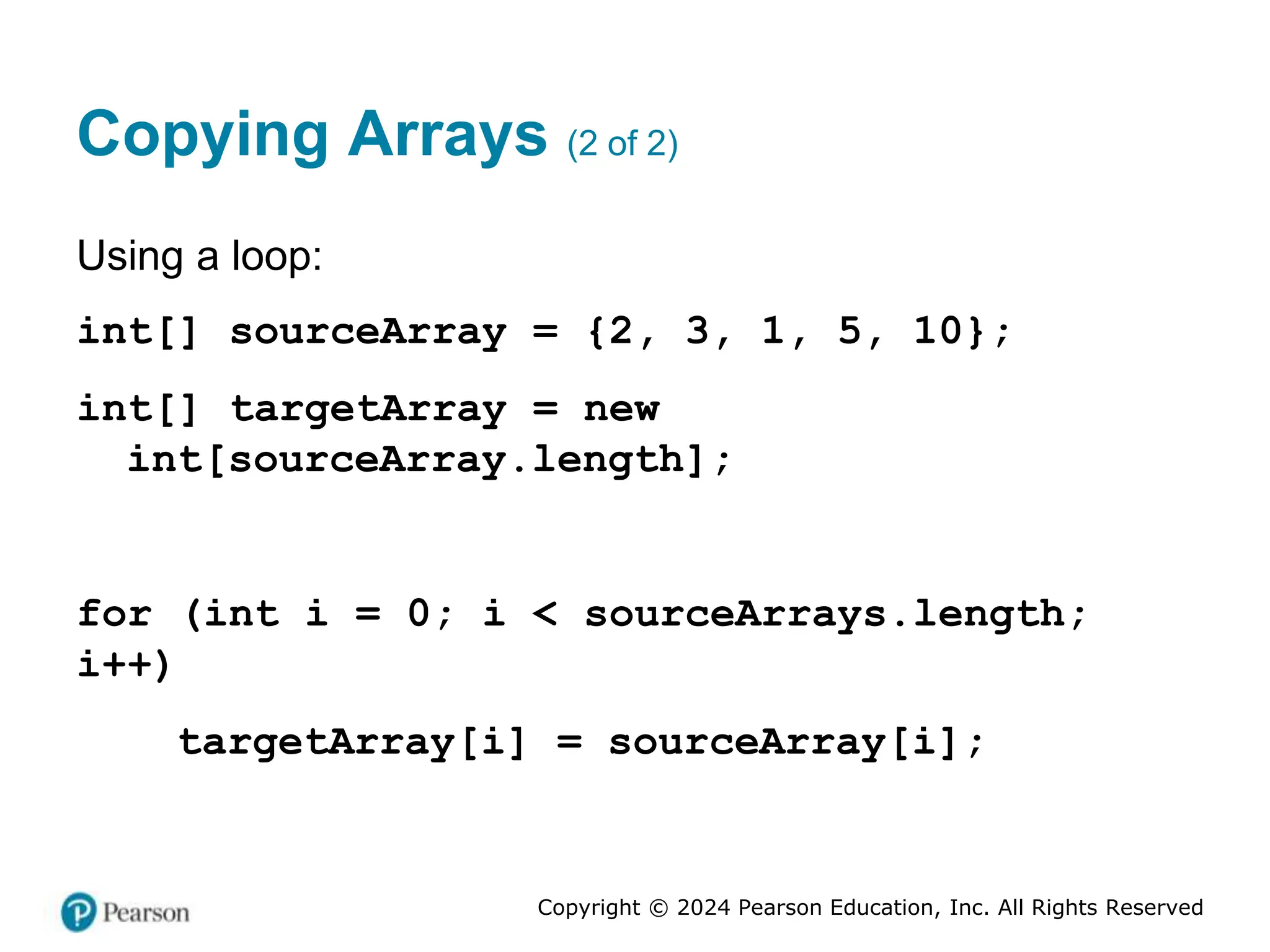 Copyright © 2024 Pearson Education, Inc. All Rights Reserved
Copying Arrays (2 of 2)
Using a loop:
int[] sourceArray = {2, 3, 1, 5, 10};
int[] targetArray = new
int[sourceArray.length];
for (int i = 0; i < sourceArrays.length;
i++)
targetArray[i] = sourceArray[i];
 