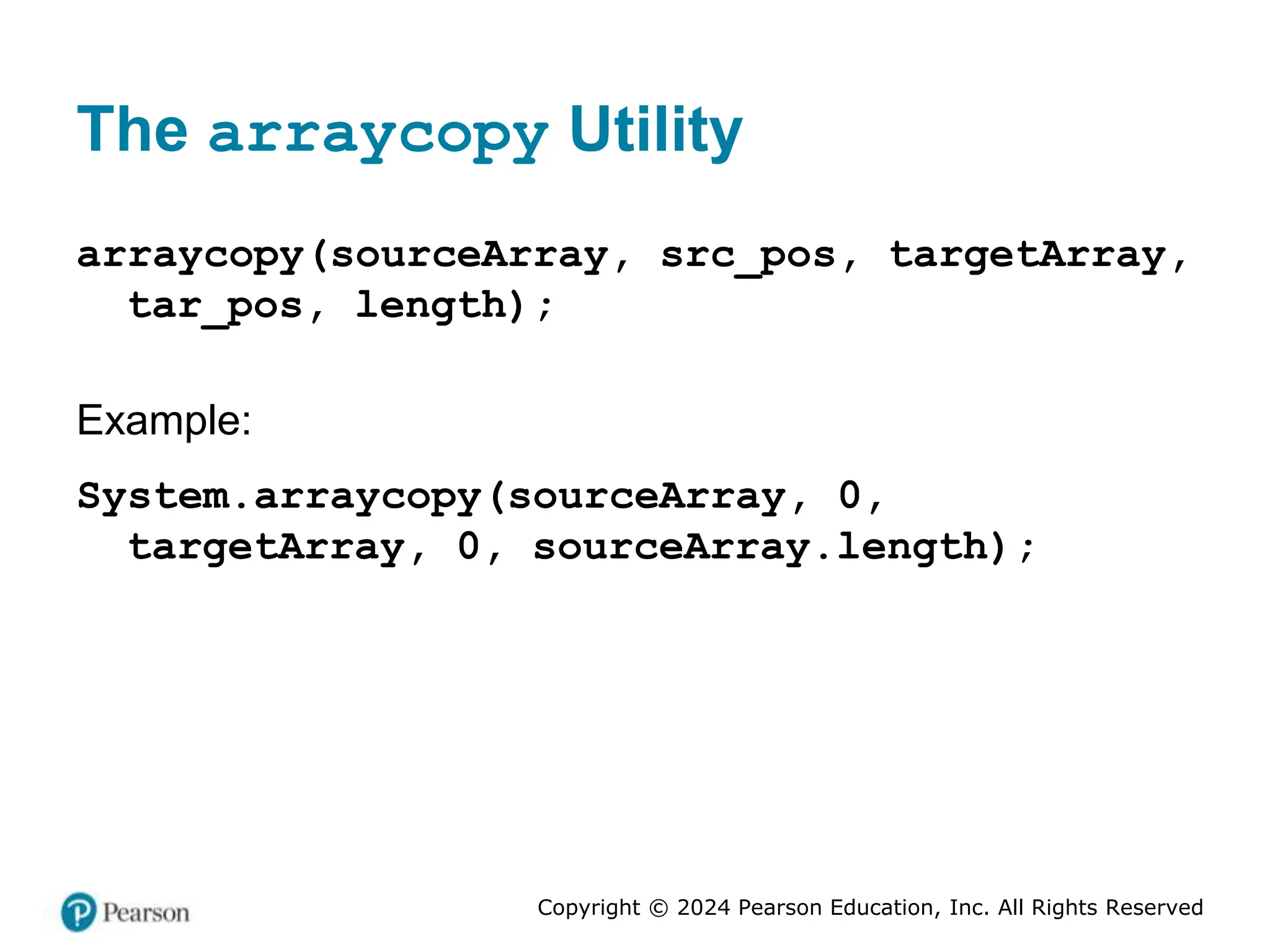 Copyright © 2024 Pearson Education, Inc. All Rights Reserved
The arraycopy Utility
arraycopy(sourceArray, src_pos, targetArray,
tar_pos, length);
Example:
System.arraycopy(sourceArray, 0,
targetArray, 0, sourceArray.length);
 