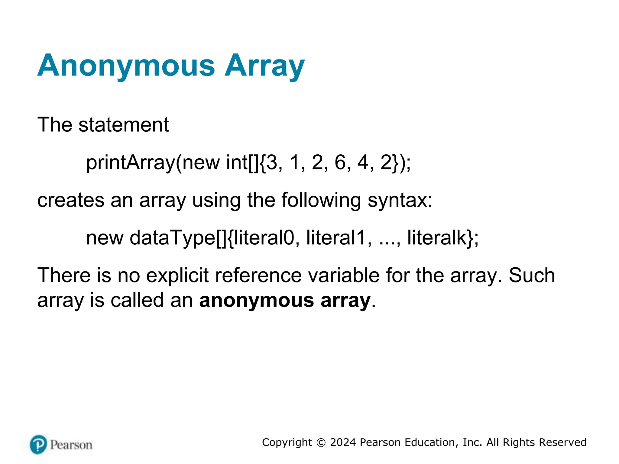 Copyright © 2024 Pearson Education, Inc. All Rights Reserved
Anonymous Array
The statement
printArray(new int[]{3, 1, 2, 6, 4, 2});
creates an array using the following syntax:
new dataType[]{literal0, literal1, ..., literalk};
There is no explicit reference variable for the array. Such
array is called an anonymous array.
 