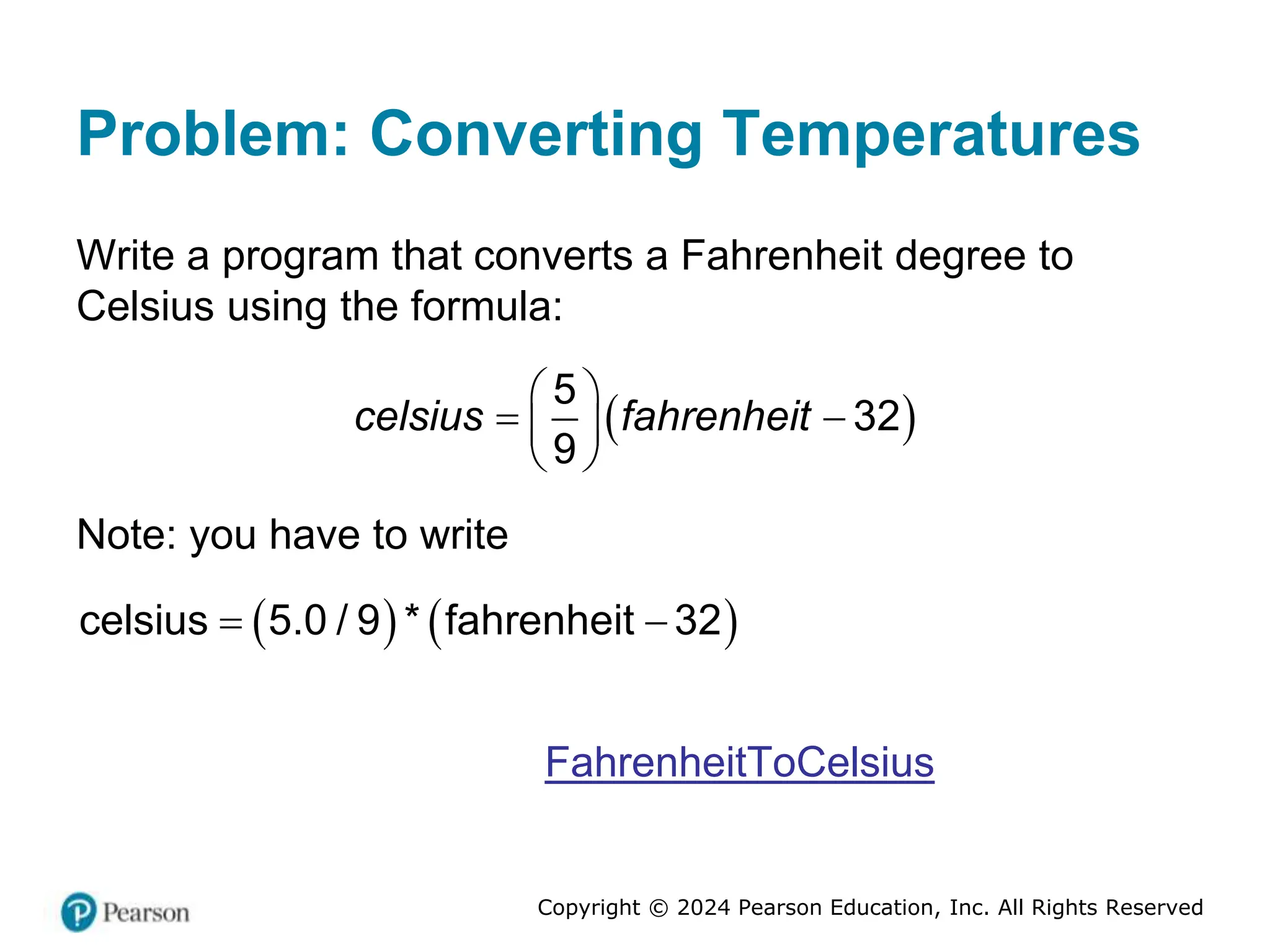Copyright © 2024 Pearson Education, Inc. All Rights Reserved
Problem: Converting Temperatures
Write a program that converts a Fahrenheit degree to
Celsius using the formula:
 
5
32
9
celsius fahrenheit
 
 
 
 
Note: you have to write
   
 
celsius 5.0 / 9 * fahrenheit 32
FahrenheitToCelsius
 
