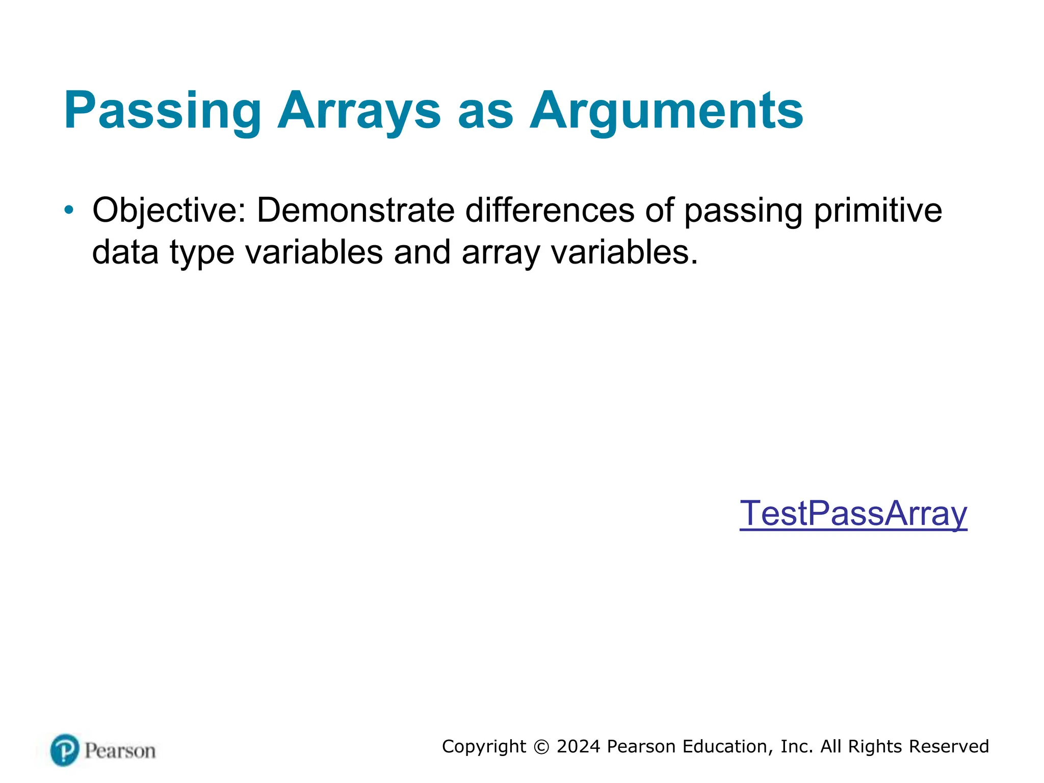 Copyright © 2024 Pearson Education, Inc. All Rights Reserved
Passing Arrays as Arguments
• Objective: Demonstrate differences of passing primitive
data type variables and array variables.
TestPassArray
 