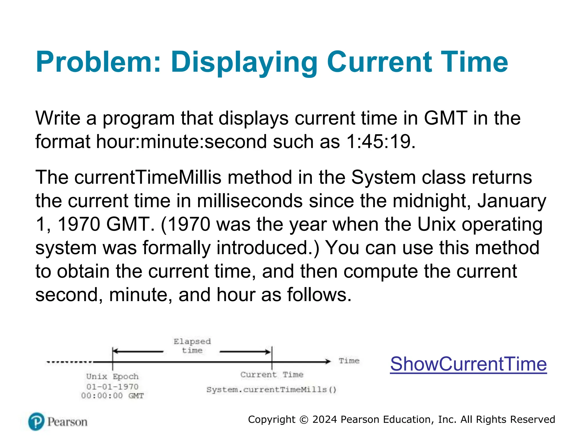 Copyright © 2024 Pearson Education, Inc. All Rights Reserved
Problem: Displaying Current Time
Write a program that displays current time in GMT in the
format hour:minute:second such as 1:45:19.
The currentTimeMillis method in the System class returns
the current time in milliseconds since the midnight, January
1, 1970 GMT. (1970 was the year when the Unix operating
system was formally introduced.) You can use this method
to obtain the current time, and then compute the current
second, minute, and hour as follows.
ShowCurrentTime
 
