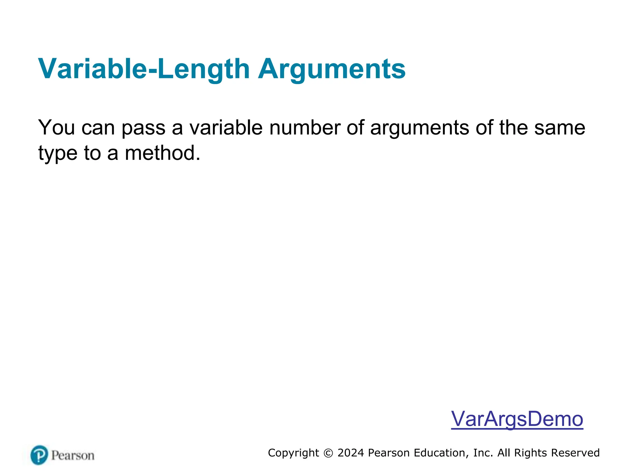 Copyright © 2024 Pearson Education, Inc. All Rights Reserved
Variable-Length Arguments
You can pass a variable number of arguments of the same
type to a method.
VarArgsDemo
 
