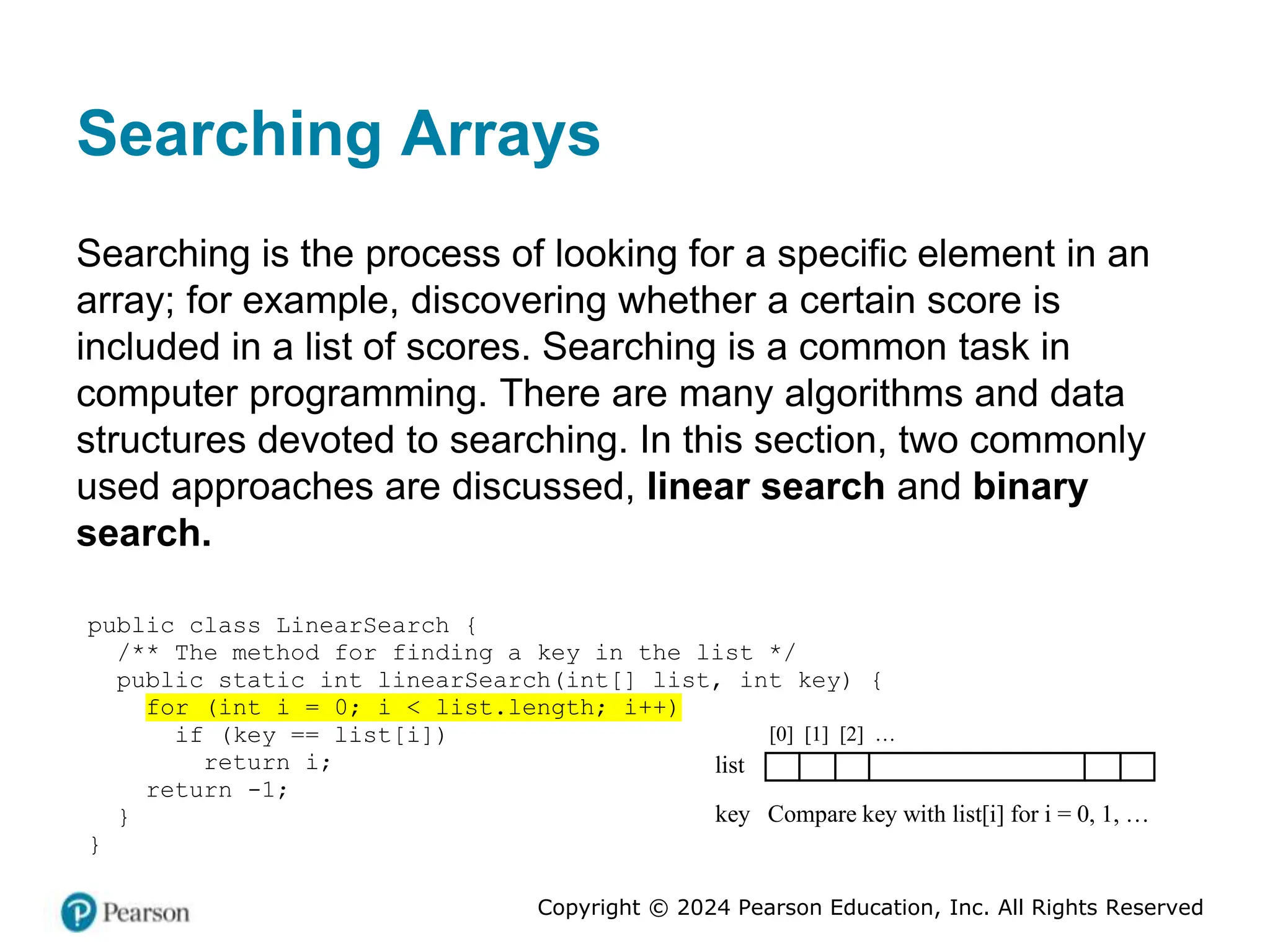 Copyright © 2024 Pearson Education, Inc. All Rights Reserved
Searching Arrays
Searching is the process of looking for a specific element in an
array; for example, discovering whether a certain score is
included in a list of scores. Searching is a common task in
computer programming. There are many algorithms and data
structures devoted to searching. In this section, two commonly
used approaches are discussed, linear search and binary
search.
public class LinearSearch {
/** The method for finding a key in the list */
public static int linearSearch(int[] list, int key) {
for (int i = 0; i < list.length; i++)
if (key == list[i])
return i;
return -1;
}
}
list
key Compare key with list[i] for i = 0, 1, …
[0] [1] [2] …
 