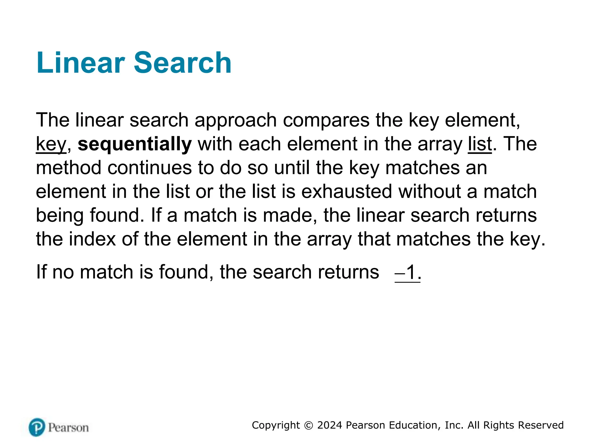 Copyright © 2024 Pearson Education, Inc. All Rights Reserved
Linear Search
The linear search approach compares the key element,
key, sequentially with each element in the array list. The
method continues to do so until the key matches an
element in the list or the list is exhausted without a match
being found. If a match is made, the linear search returns
the index of the element in the array that matches the key.
If no match is found, the search returns 1.

 