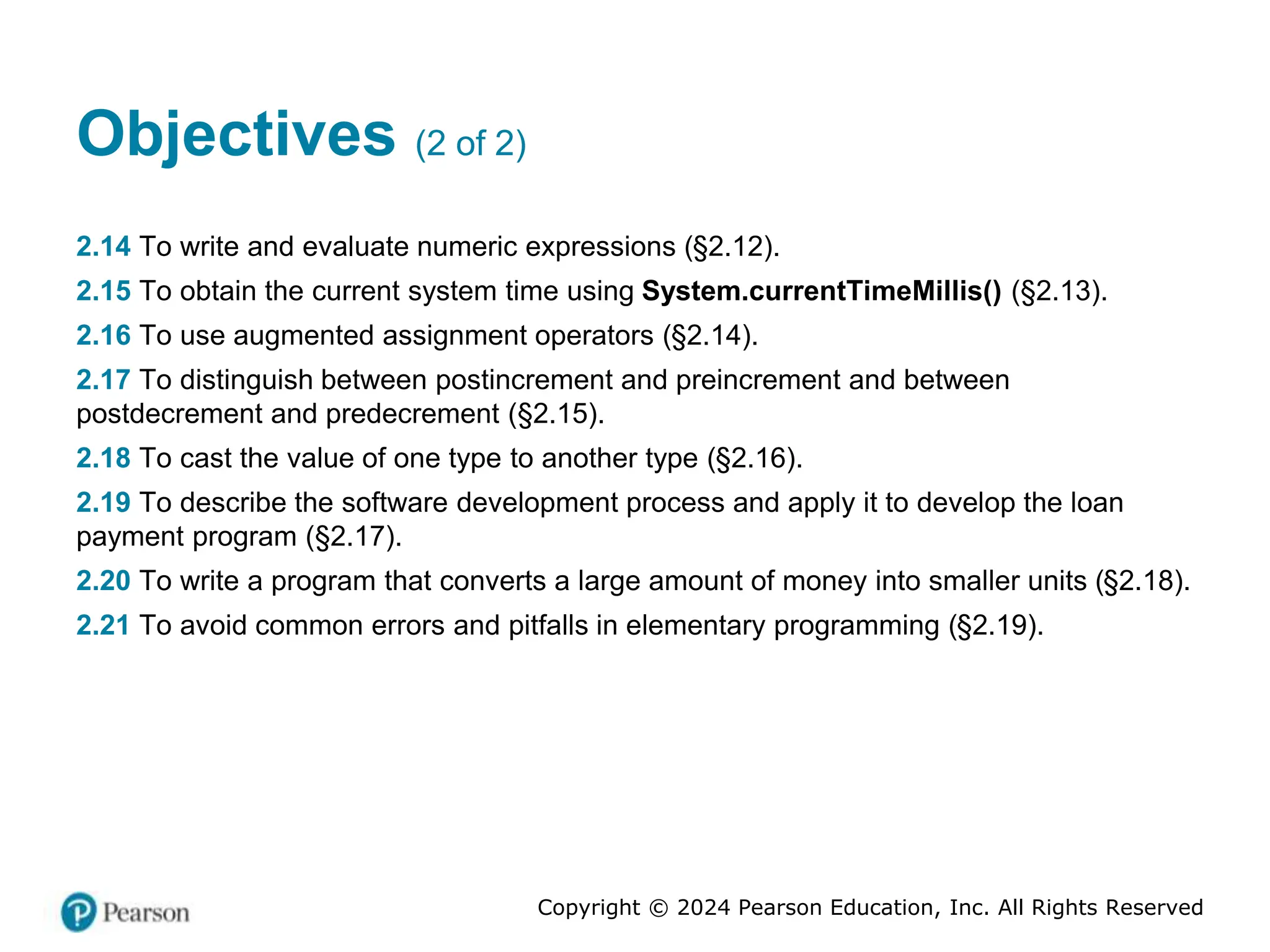 Copyright © 2024 Pearson Education, Inc. All Rights Reserved
Objectives (2 of 2)
2.14 To write and evaluate numeric expressions (§2.12).
2.15 To obtain the current system time using System.currentTimeMillis() (§2.13).
2.16 To use augmented assignment operators (§2.14).
2.17 To distinguish between postincrement and preincrement and between
postdecrement and predecrement (§2.15).
2.18 To cast the value of one type to another type (§2.16).
2.19 To describe the software development process and apply it to develop the loan
payment program (§2.17).
2.20 To write a program that converts a large amount of money into smaller units (§2.18).
2.21 To avoid common errors and pitfalls in elementary programming (§2.19).
 