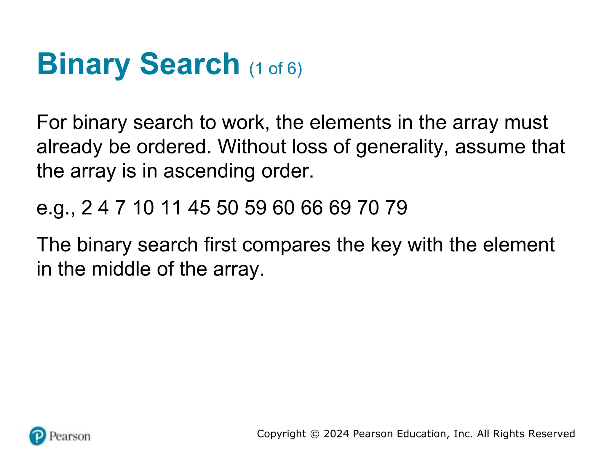 Copyright © 2024 Pearson Education, Inc. All Rights Reserved
Binary Search (1 of 6)
For binary search to work, the elements in the array must
already be ordered. Without loss of generality, assume that
the array is in ascending order.
e.g., 2 4 7 10 11 45 50 59 60 66 69 70 79
The binary search first compares the key with the element
in the middle of the array.
 