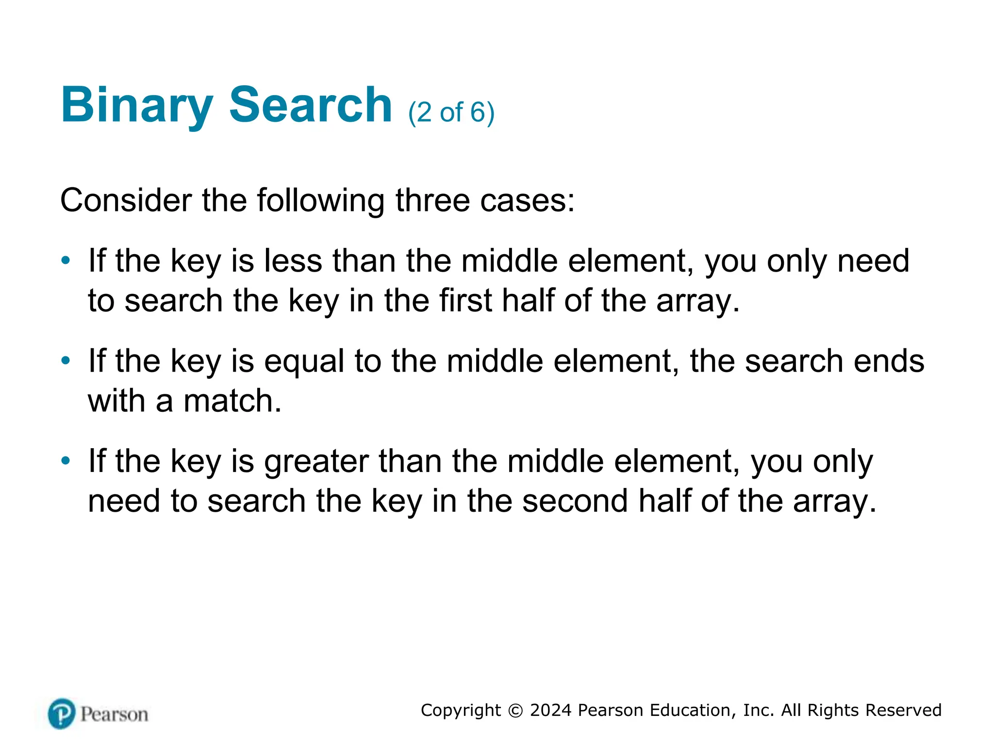 Copyright © 2024 Pearson Education, Inc. All Rights Reserved
Binary Search (2 of 6)
Consider the following three cases:
• If the key is less than the middle element, you only need
to search the key in the first half of the array.
• If the key is equal to the middle element, the search ends
with a match.
• If the key is greater than the middle element, you only
need to search the key in the second half of the array.
 