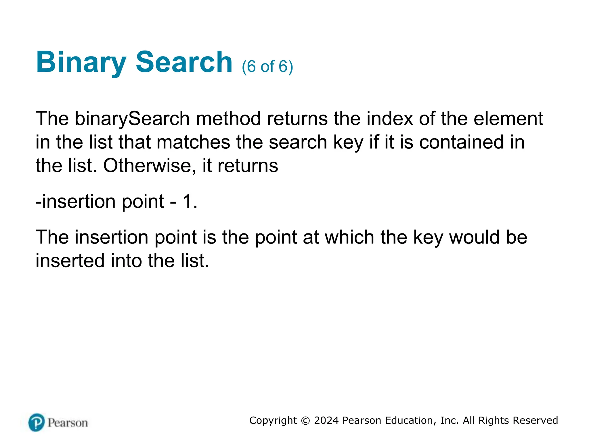 Copyright © 2024 Pearson Education, Inc. All Rights Reserved
Binary Search (6 of 6)
The binarySearch method returns the index of the element
in the list that matches the search key if it is contained in
the list. Otherwise, it returns
-insertion point - 1.
The insertion point is the point at which the key would be
inserted into the list.
 