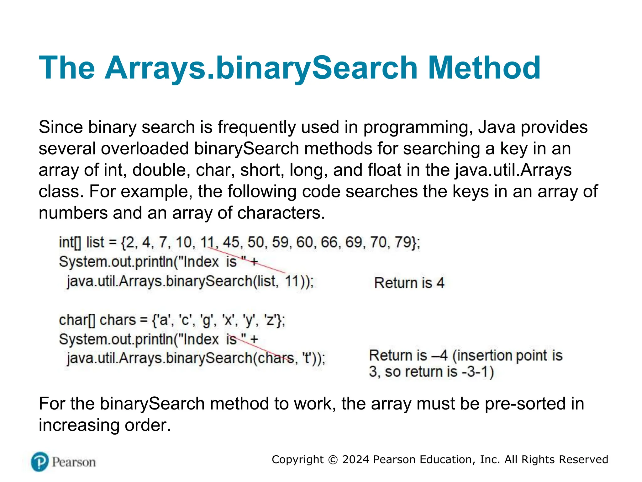 Copyright © 2024 Pearson Education, Inc. All Rights Reserved
The Arrays.binarySearch Method
Since binary search is frequently used in programming, Java provides
several overloaded binarySearch methods for searching a key in an
array of int, double, char, short, long, and float in the java.util.Arrays
class. For example, the following code searches the keys in an array of
numbers and an array of characters.
For the binarySearch method to work, the array must be pre-sorted in
increasing order.
 