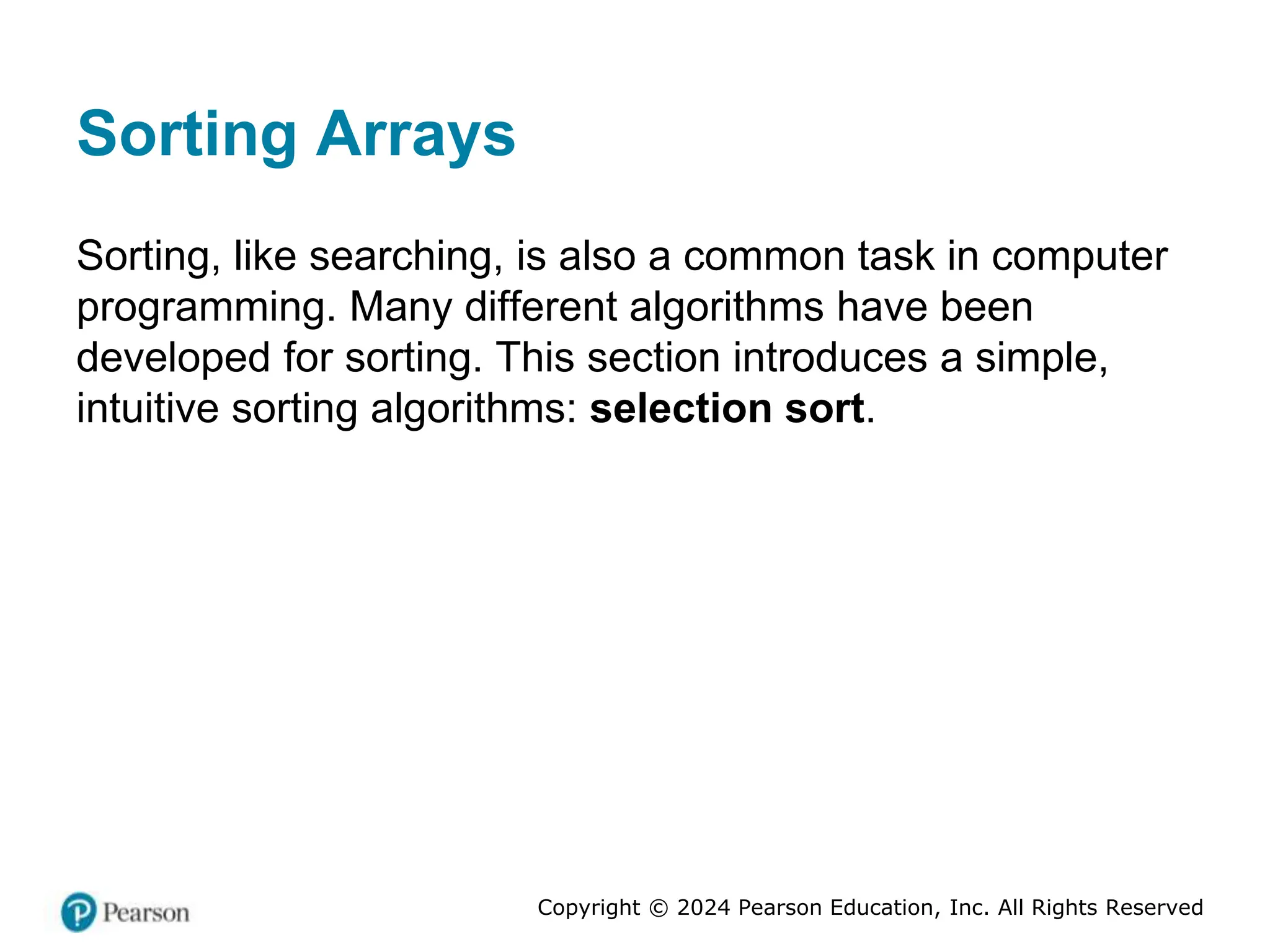 Copyright © 2024 Pearson Education, Inc. All Rights Reserved
Sorting Arrays
Sorting, like searching, is also a common task in computer
programming. Many different algorithms have been
developed for sorting. This section introduces a simple,
intuitive sorting algorithms: selection sort.
 