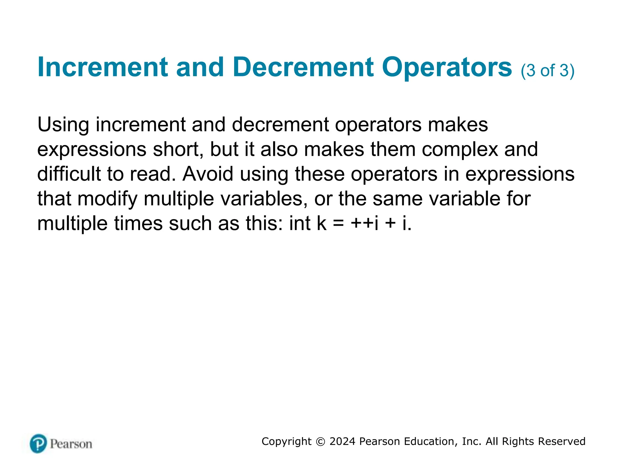 Copyright © 2024 Pearson Education, Inc. All Rights Reserved
Increment and Decrement Operators (3 of 3)
Using increment and decrement operators makes
expressions short, but it also makes them complex and
difficult to read. Avoid using these operators in expressions
that modify multiple variables, or the same variable for
multiple times such as this: int k = ++i + i.
 
