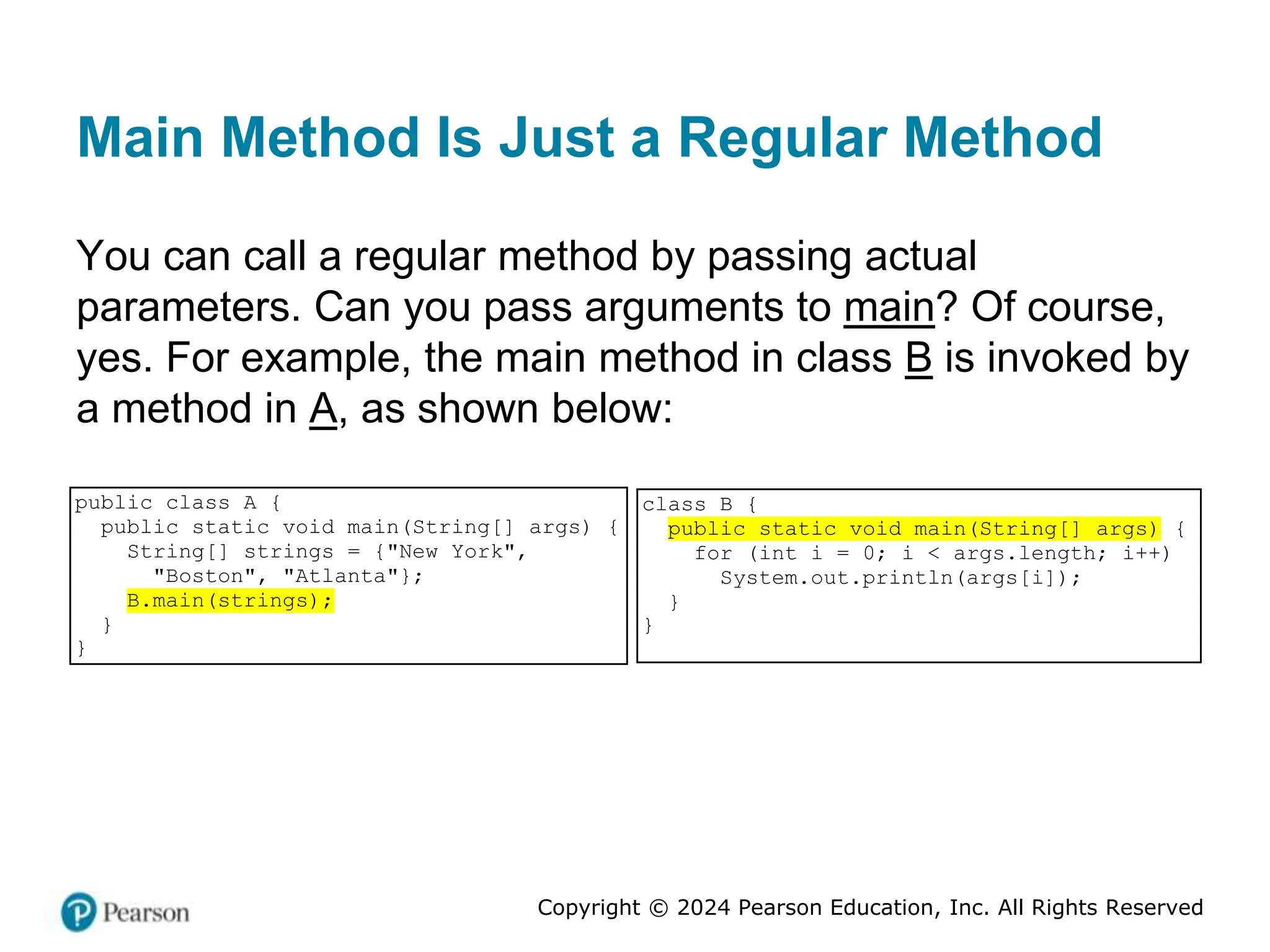 Copyright © 2024 Pearson Education, Inc. All Rights Reserved
Main Method Is Just a Regular Method
You can call a regular method by passing actual
parameters. Can you pass arguments to main? Of course,
yes. For example, the main method in class B is invoked by
a method in A, as shown below:
public class A {
public static void main(String[] args) {
String[] strings = {"New York",
"Boston", "Atlanta"};
B.main(strings);
}
}
class B {
public static void main(String[] args) {
for (int i = 0; i < args.length; i++)
System.out.println(args[i]);
}
}
 