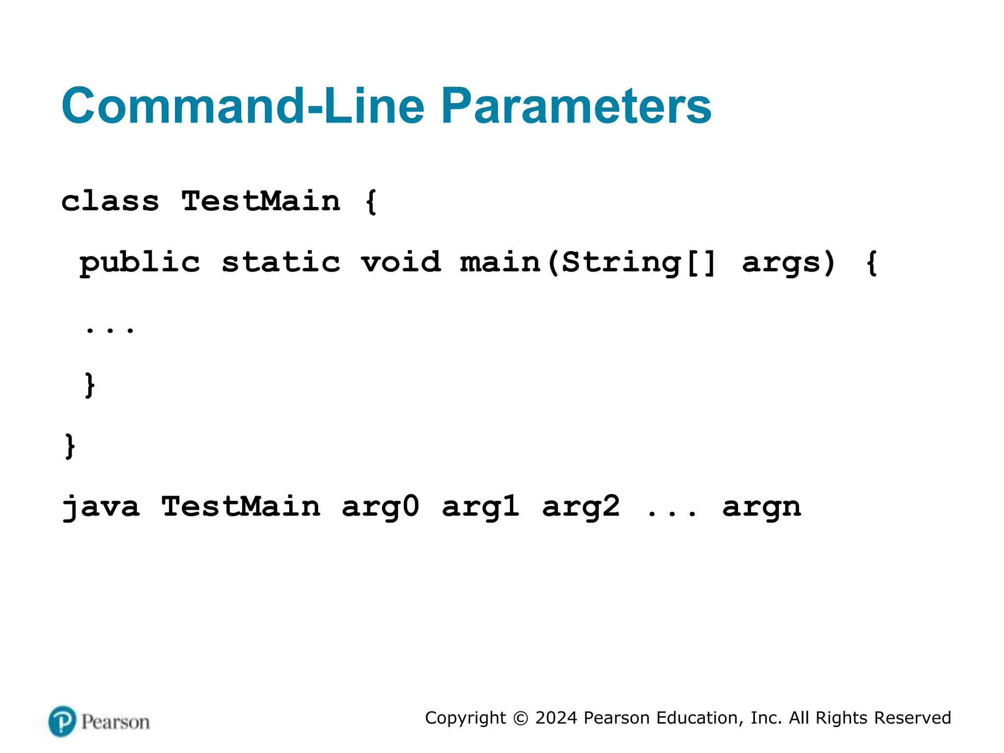 Copyright © 2024 Pearson Education, Inc. All Rights Reserved
Command-Line Parameters
class TestMain {
public static void main(String[] args) {
...
}
}
java TestMain arg0 arg1 arg2 ... argn
 