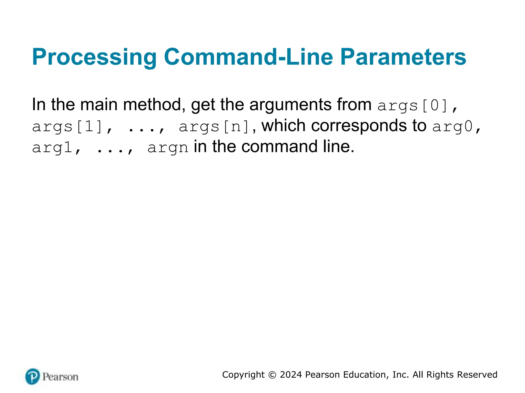 Copyright © 2024 Pearson Education, Inc. All Rights Reserved
Processing Command-Line Parameters
In the main method, get the arguments from args[0],
args[1], ..., args[n], which corresponds to arg0,
arg1, ..., argn in the command line.
 
