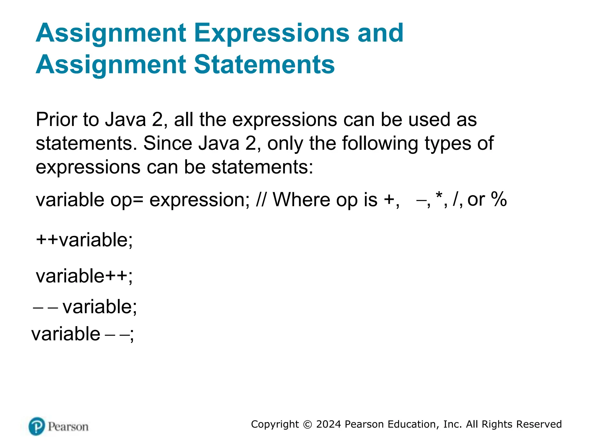 Copyright © 2024 Pearson Education, Inc. All Rights Reserved
Assignment Expressions and
Assignment Statements
Prior to Java 2, all the expressions can be used as
statements. Since Java 2, only the following types of
expressions can be statements:
variable op= expression; // Where op is +, , *, /, or %
++variable;
variable++;
  variable;
 
variable ;
 