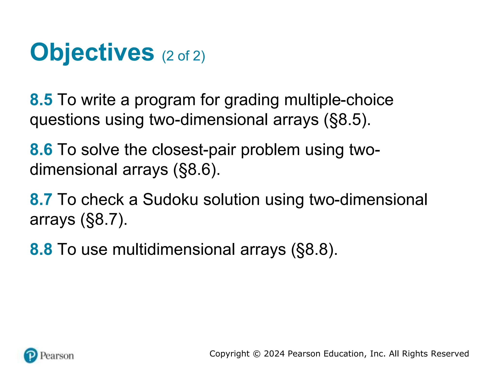 Copyright © 2024 Pearson Education, Inc. All Rights Reserved
Objectives (2 of 2)
8.5 To write a program for grading multiple-choice
questions using two-dimensional arrays (§8.5).
8.6 To solve the closest-pair problem using two-
dimensional arrays (§8.6).
8.7 To check a Sudoku solution using two-dimensional
arrays (§8.7).
8.8 To use multidimensional arrays (§8.8).
 
