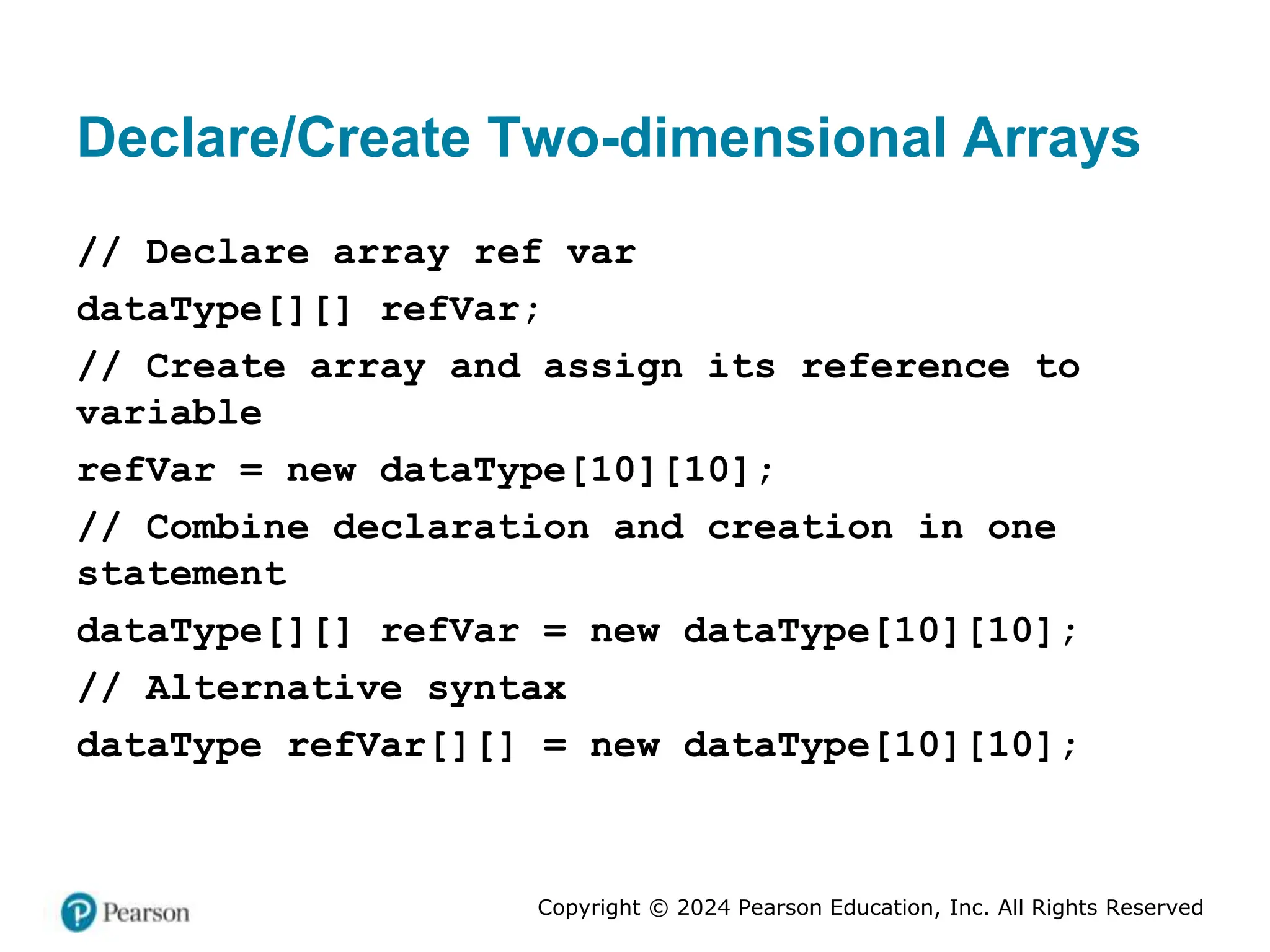 Copyright © 2024 Pearson Education, Inc. All Rights Reserved
Declare/Create Two-dimensional Arrays
// Declare array ref var
dataType[][] refVar;
// Create array and assign its reference to
variable
refVar = new dataType[10][10];
// Combine declaration and creation in one
statement
dataType[][] refVar = new dataType[10][10];
// Alternative syntax
dataType refVar[][] = new dataType[10][10];
 