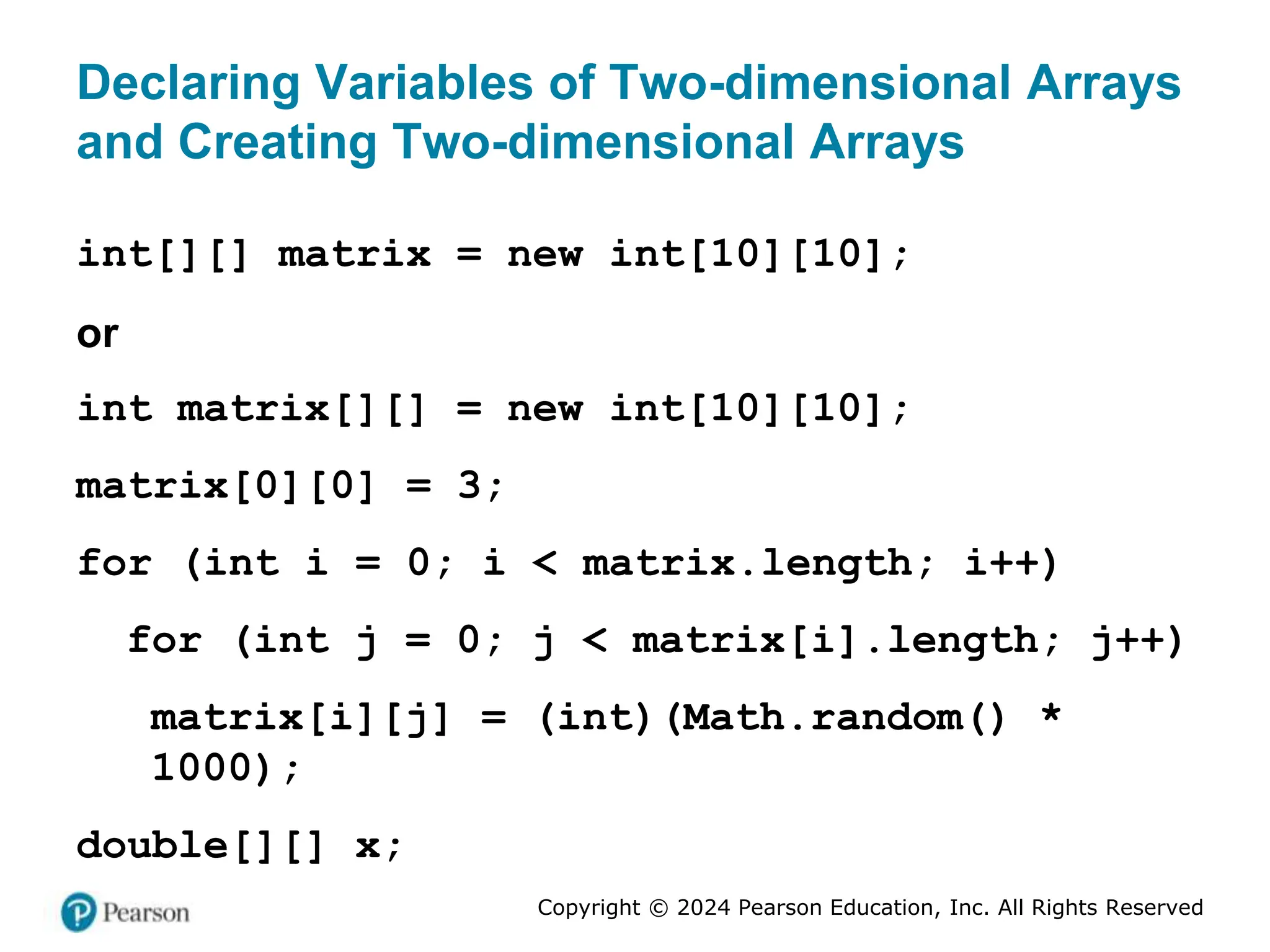 Copyright © 2024 Pearson Education, Inc. All Rights Reserved
Declaring Variables of Two-dimensional Arrays
and Creating Two-dimensional Arrays
int[][] matrix = new int[10][10];
or
int matrix[][] = new int[10][10];
matrix[0][0] = 3;
for (int i = 0; i < matrix.length; i++)
for (int j = 0; j < matrix[i].length; j++)
matrix[i][j] = (int)(Math.random() *
1000);
double[][] x;
 