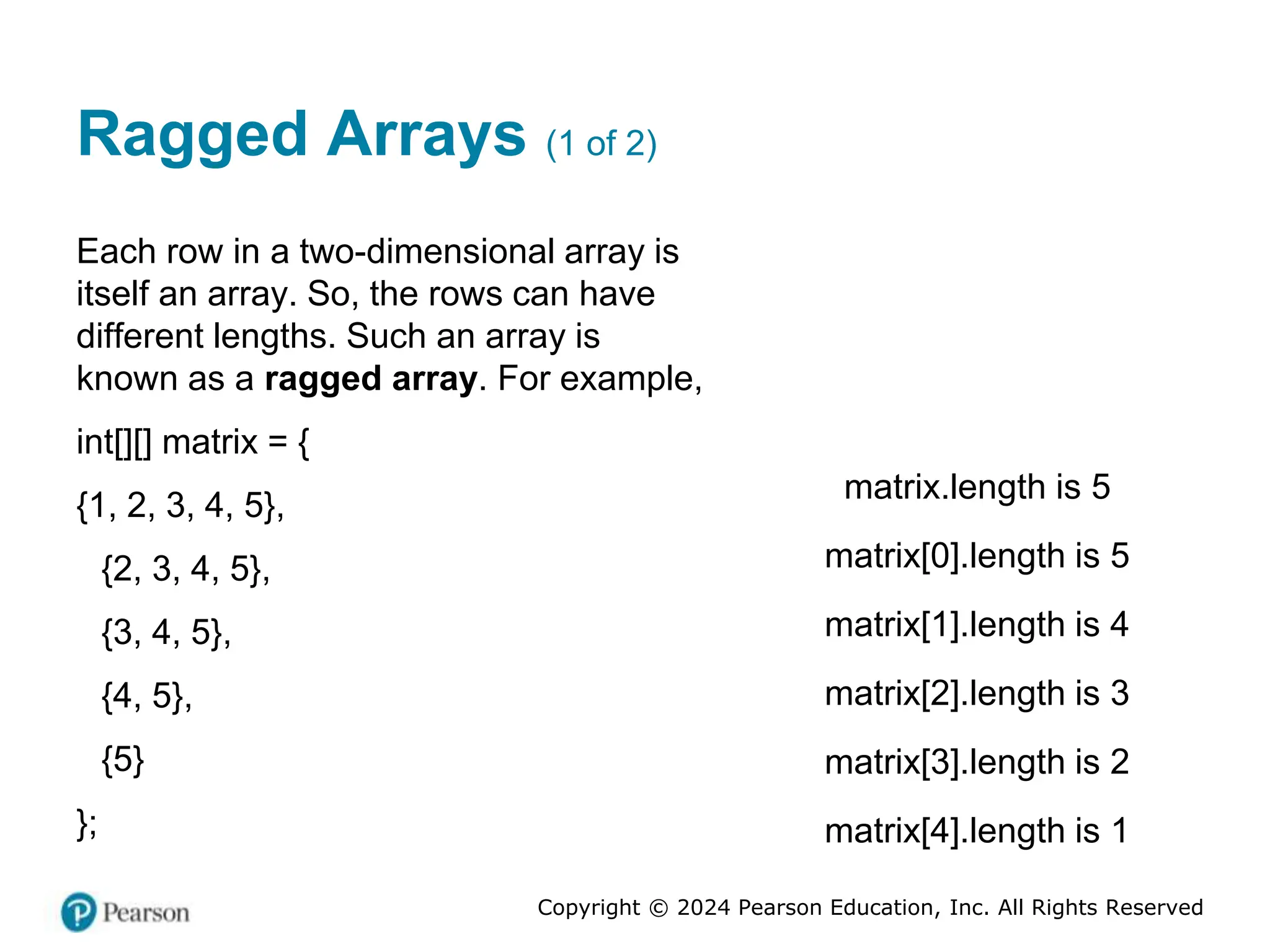 Copyright © 2024 Pearson Education, Inc. All Rights Reserved
Ragged Arrays (1 of 2)
Each row in a two-dimensional array is
itself an array. So, the rows can have
different lengths. Such an array is
known as a ragged array. For example,
int[][] matrix = {
{1, 2, 3, 4, 5},
{2, 3, 4, 5},
{3, 4, 5},
{4, 5},
{5}
};
matrix.length is 5
matrix[0].length is 5
matrix[1].length is 4
matrix[2].length is 3
matrix[3].length is 2
matrix[4].length is 1
 