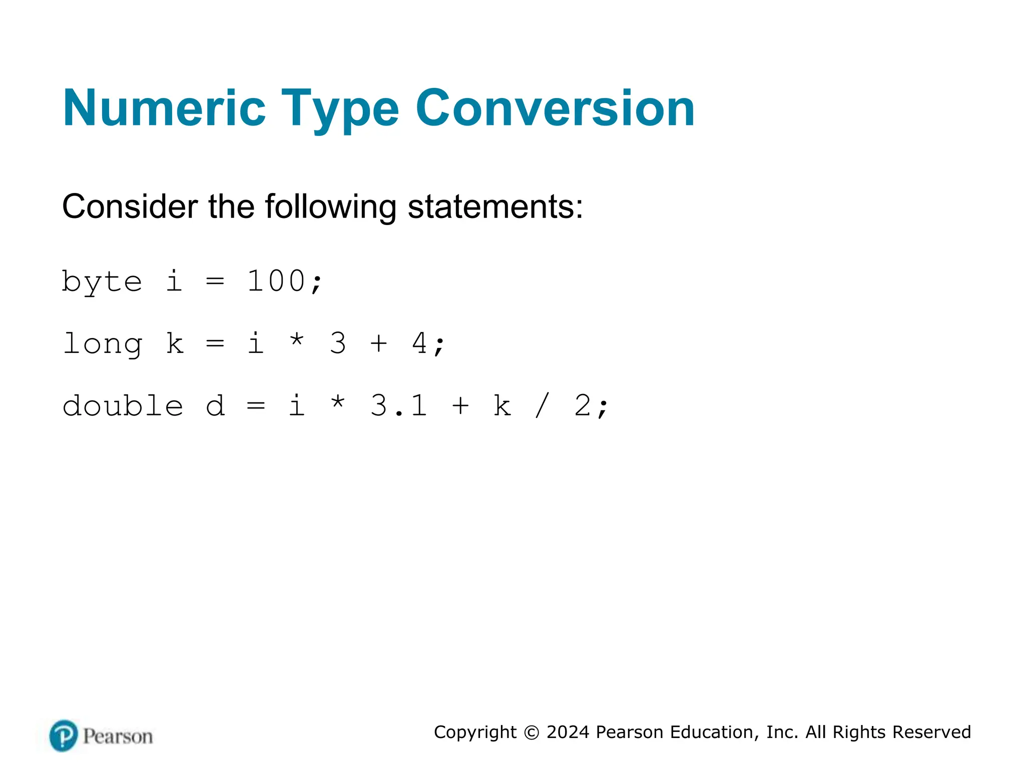 Copyright © 2024 Pearson Education, Inc. All Rights Reserved
Numeric Type Conversion
Consider the following statements:
byte i = 100;
long k = i * 3 + 4;
double d = i * 3.1 + k / 2;
 