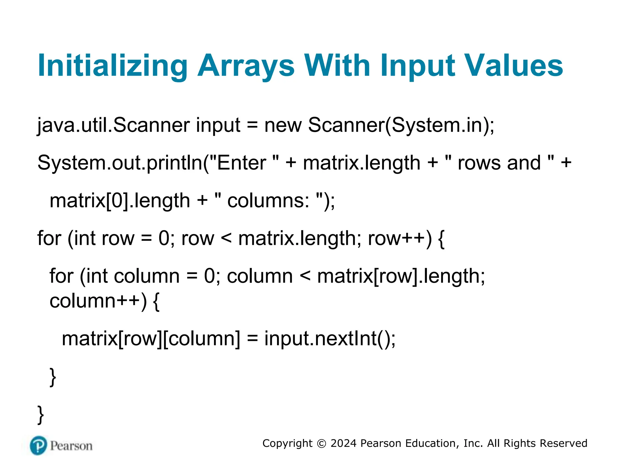 Copyright © 2024 Pearson Education, Inc. All Rights Reserved
Initializing Arrays With Input Values
java.util.Scanner input = new Scanner(System.in);
System.out.println("Enter " + matrix.length + " rows and " +
matrix[0].length + " columns: ");
for (int row = 0; row < matrix.length; row++) {
for (int column = 0; column < matrix[row].length;
column++) {
matrix[row][column] = input.nextInt();
}
}
 
