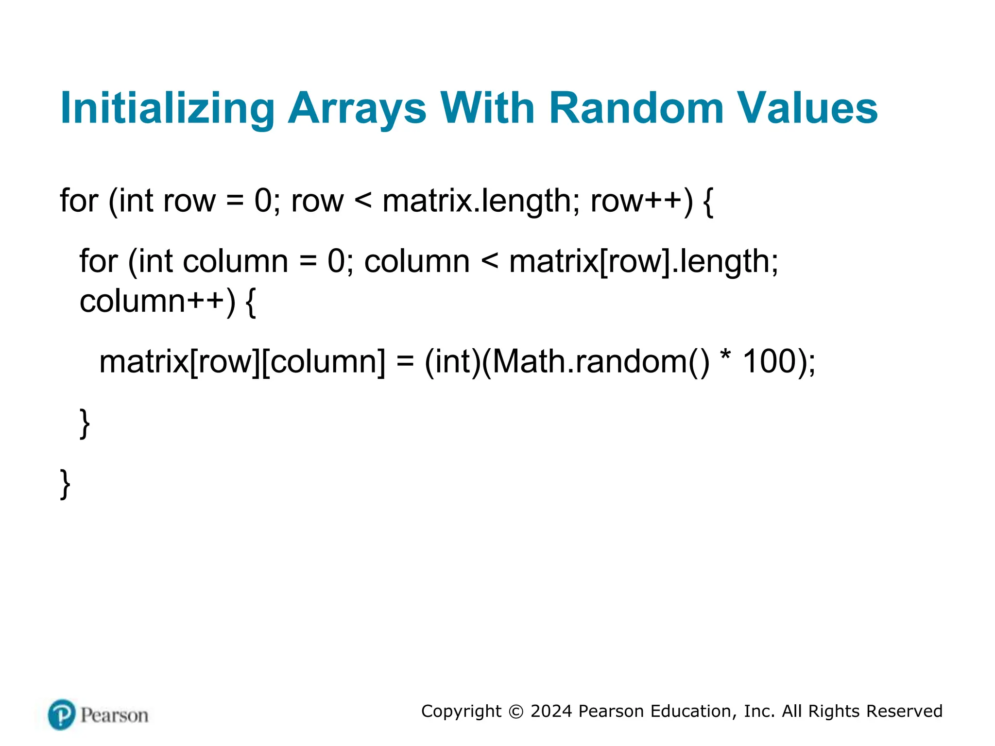 Copyright © 2024 Pearson Education, Inc. All Rights Reserved
Initializing Arrays With Random Values
for (int row = 0; row < matrix.length; row++) {
for (int column = 0; column < matrix[row].length;
column++) {
matrix[row][column] = (int)(Math.random() * 100);
}
}
 