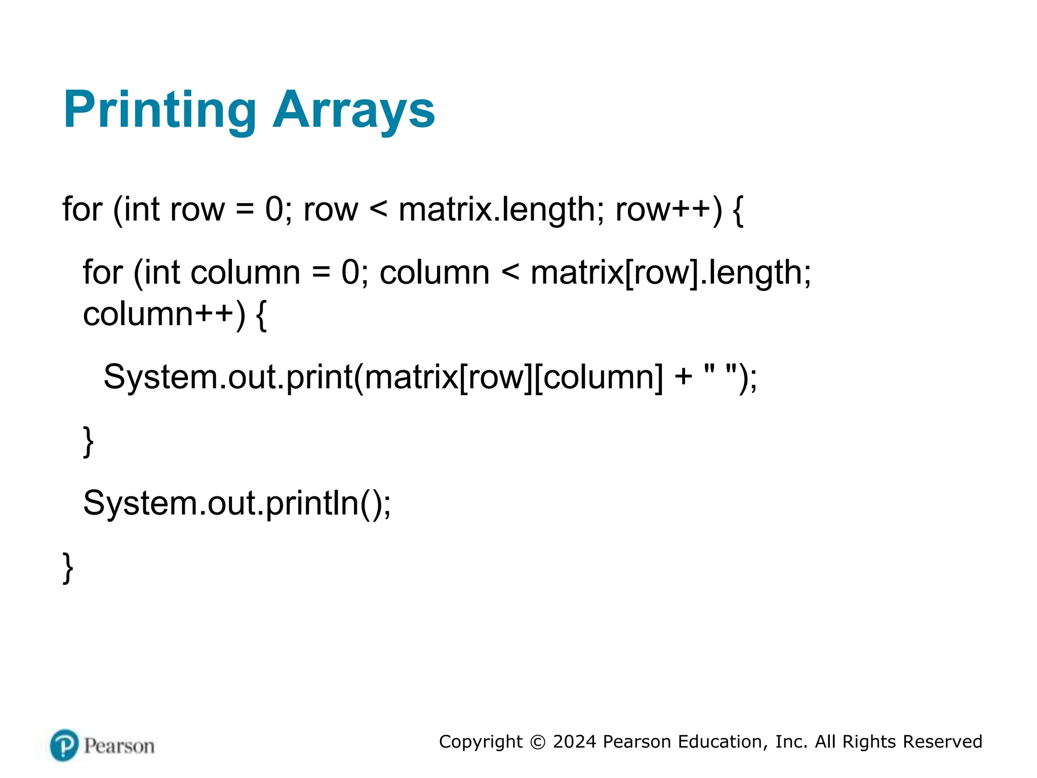 Copyright © 2024 Pearson Education, Inc. All Rights Reserved
Printing Arrays
for (int row = 0; row < matrix.length; row++) {
for (int column = 0; column < matrix[row].length;
column++) {
System.out.print(matrix[row][column] + " ");
}
System.out.println();
}
 