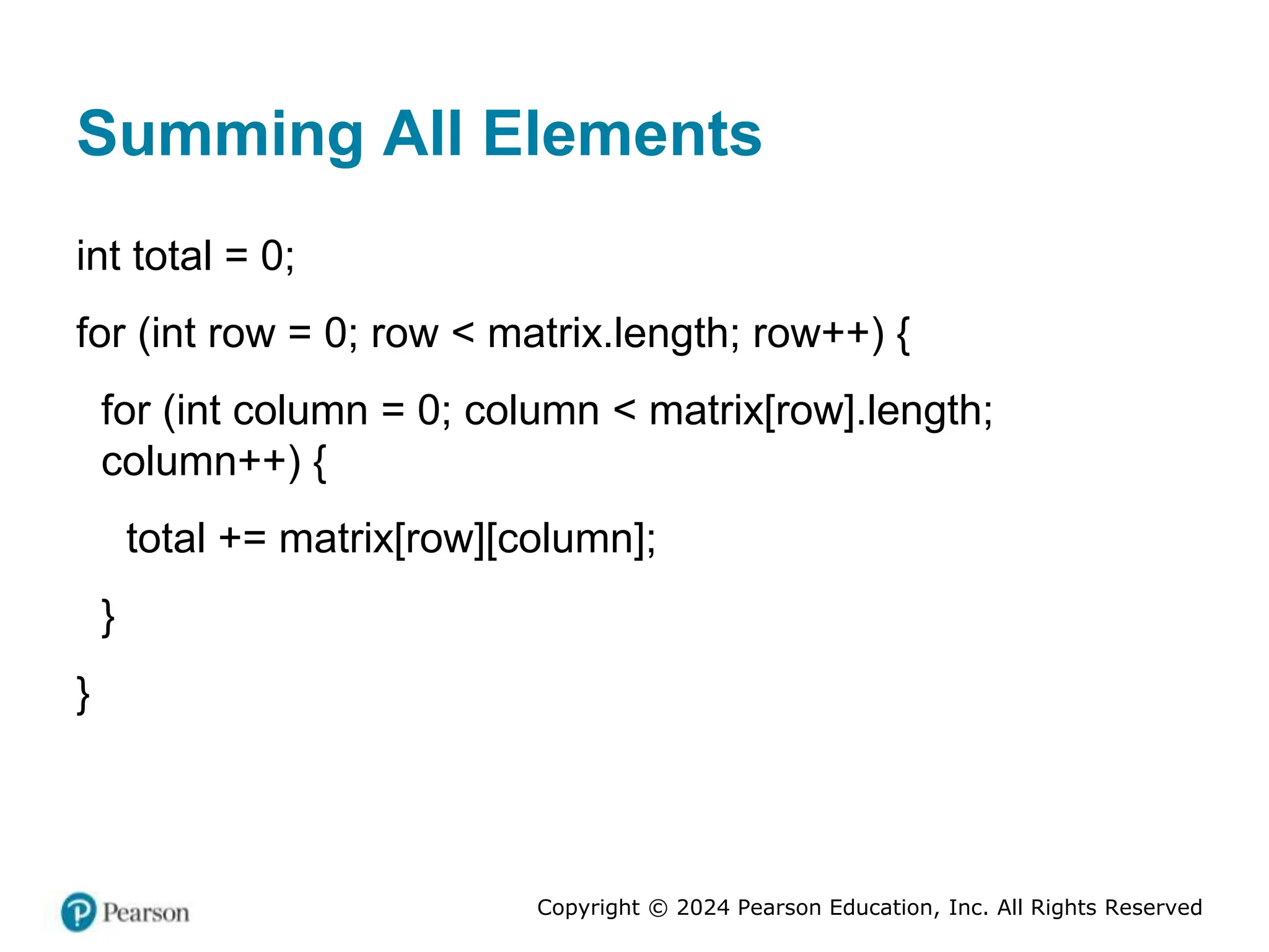 Copyright © 2024 Pearson Education, Inc. All Rights Reserved
Summing All Elements
int total = 0;
for (int row = 0; row < matrix.length; row++) {
for (int column = 0; column < matrix[row].length;
column++) {
total += matrix[row][column];
}
}
 