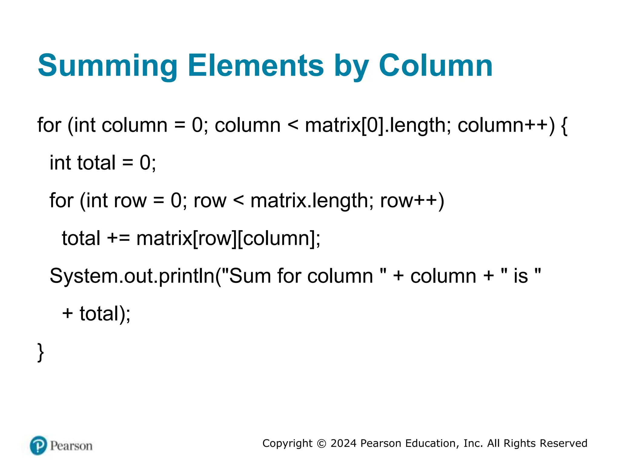 Copyright © 2024 Pearson Education, Inc. All Rights Reserved
Summing Elements by Column
for (int column = 0; column < matrix[0].length; column++) {
int total = 0;
for (int row = 0; row < matrix.length; row++)
total += matrix[row][column];
System.out.println("Sum for column " + column + " is "
+ total);
}
 