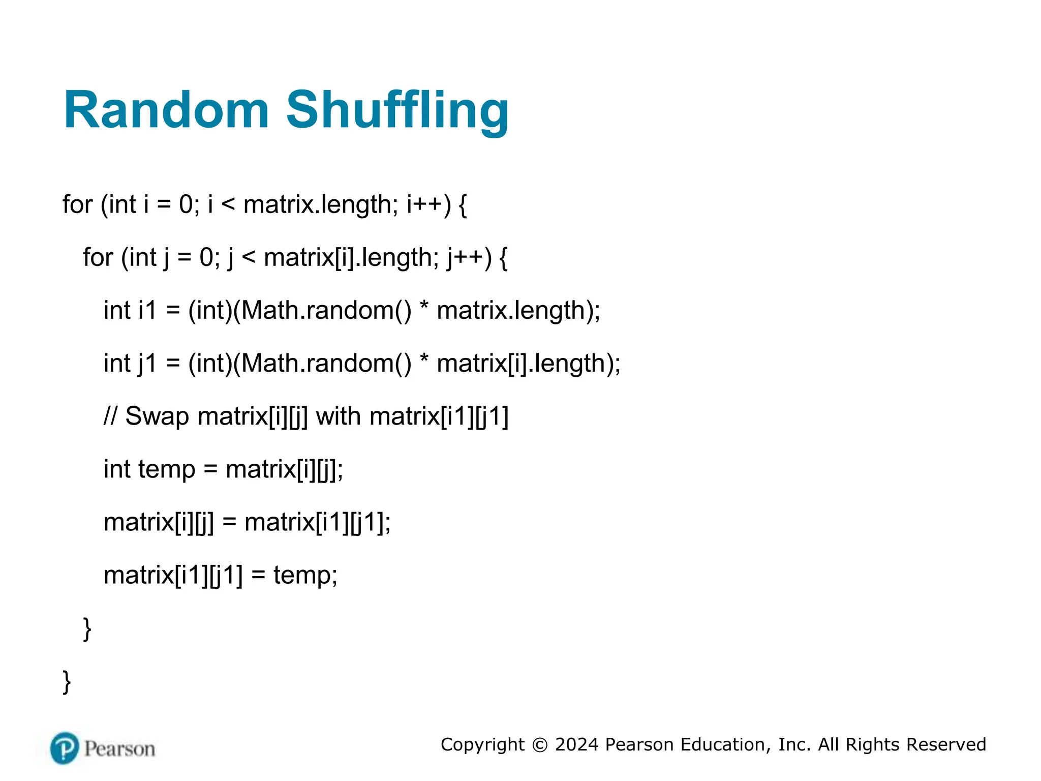 Copyright © 2024 Pearson Education, Inc. All Rights Reserved
Random Shuffling
for (int i = 0; i < matrix.length; i++) {
for (int j = 0; j < matrix[i].length; j++) {
int i1 = (int)(Math.random() * matrix.length);
int j1 = (int)(Math.random() * matrix[i].length);
// Swap matrix[i][j] with matrix[i1][j1]
int temp = matrix[i][j];
matrix[i][j] = matrix[i1][j1];
matrix[i1][j1] = temp;
}
}
 