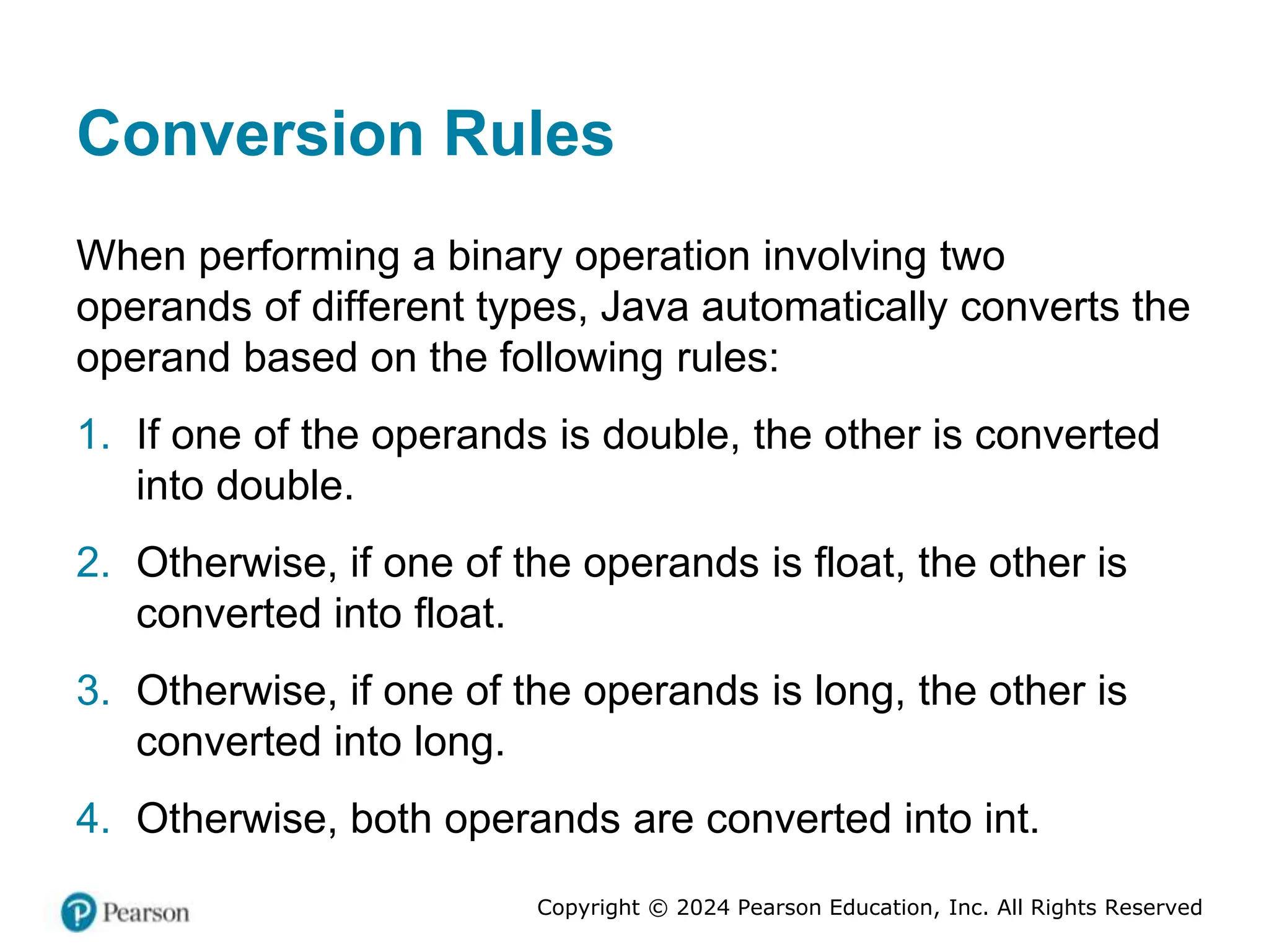 Copyright © 2024 Pearson Education, Inc. All Rights Reserved
Conversion Rules
When performing a binary operation involving two
operands of different types, Java automatically converts the
operand based on the following rules:
1. If one of the operands is double, the other is converted
into double.
2. Otherwise, if one of the operands is float, the other is
converted into float.
3. Otherwise, if one of the operands is long, the other is
converted into long.
4. Otherwise, both operands are converted into int.
 