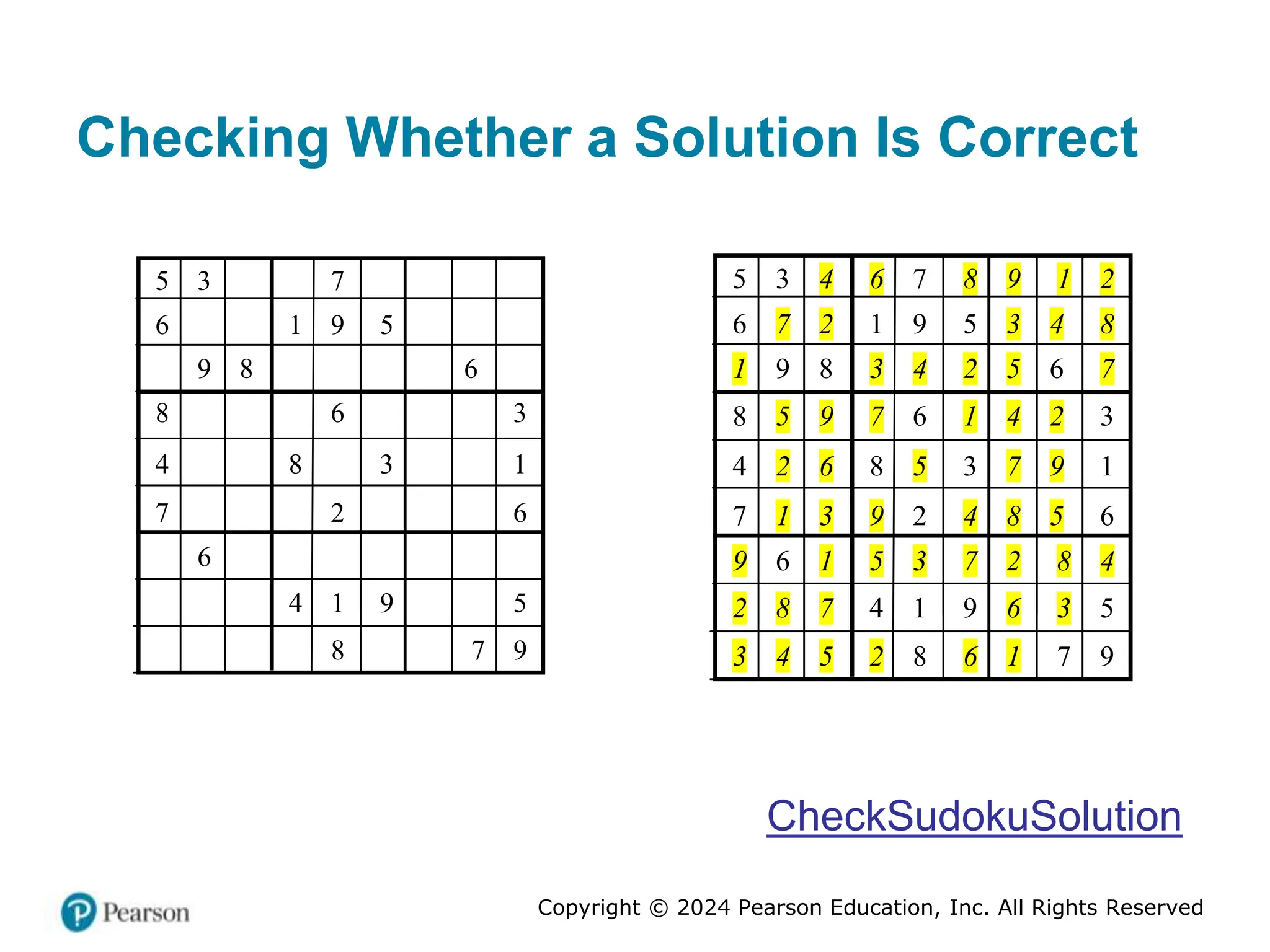 Copyright © 2024 Pearson Education, Inc. All Rights Reserved
Checking Whether a Solution Is Correct
5 3 7
6 1 9 5
9 8 6
8 6 3
4 8 3 1
7 2 6
6
4 1 9 5
8 7 9
5 3 4 6 7 8 9 1 2
6 7 2 1 9 5 3 4 8
1 9 8 3 4 2 5 6 7
8 5 9 7 6 1 4 2 3
4 2 6 8 5 3 7 9 1
7 1 3 9 2 4 8 5 6
9 6 1 5 3 7 2 8 4
2 8 7 4 1 9 6 3 5
3 4 5 2 8 6 1 7 9
CheckSudokuSolution
 