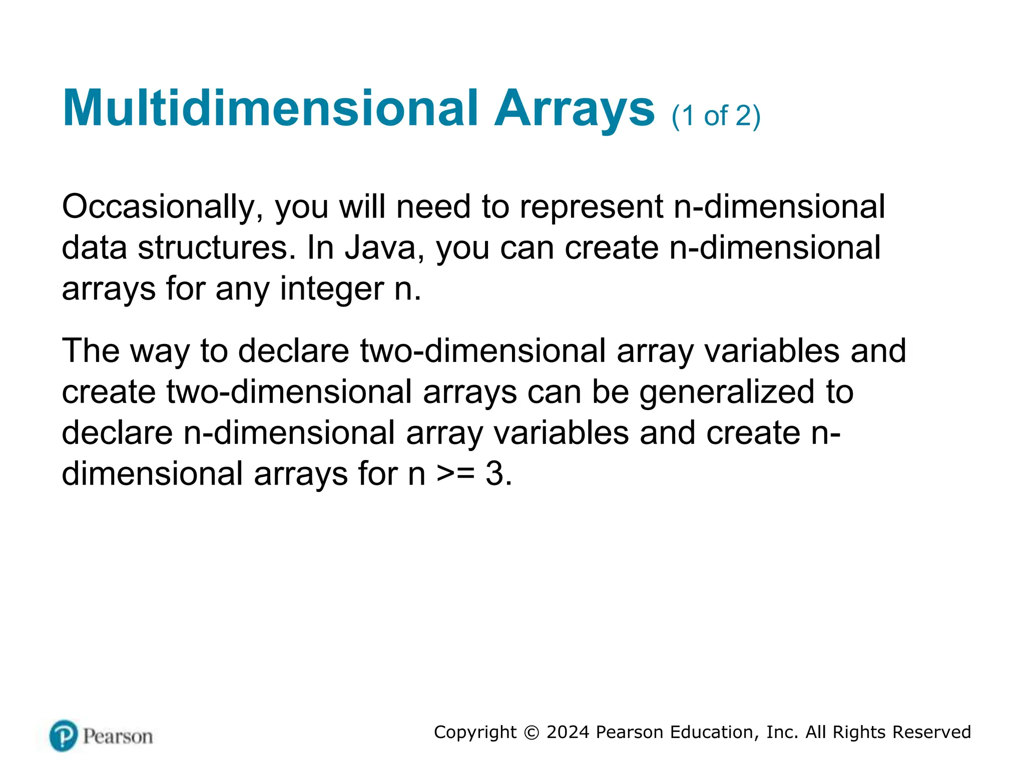Copyright © 2024 Pearson Education, Inc. All Rights Reserved
Multidimensional Arrays (1 of 2)
Occasionally, you will need to represent n-dimensional
data structures. In Java, you can create n-dimensional
arrays for any integer n.
The way to declare two-dimensional array variables and
create two-dimensional arrays can be generalized to
declare n-dimensional array variables and create n-
dimensional arrays for n >= 3.
 