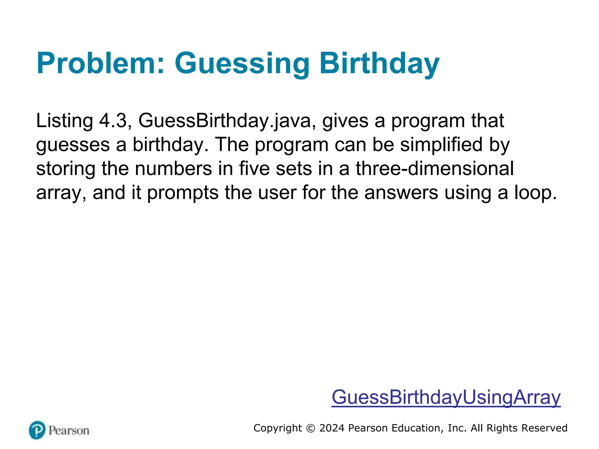 Copyright © 2024 Pearson Education, Inc. All Rights Reserved
Problem: Guessing Birthday
Listing 4.3, GuessBirthday.java, gives a program that
guesses a birthday. The program can be simplified by
storing the numbers in five sets in a three-dimensional
array, and it prompts the user for the answers using a loop.
GuessBirthdayUsingArray
 
