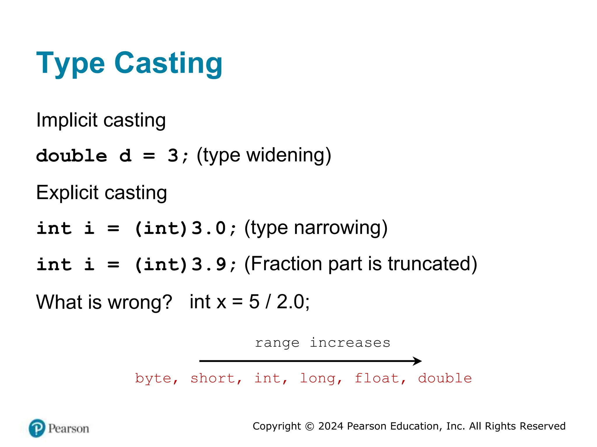 Copyright © 2024 Pearson Education, Inc. All Rights Reserved
Type Casting
Implicit casting
double d = 3; (type widening)
Explicit casting
int i = (int)3.0; (type narrowing)
int i = (int)3.9; (Fraction part is truncated)
What is wrong? int x = 5 / 2.0;
byte, short, int, long, float, double
range increases
 