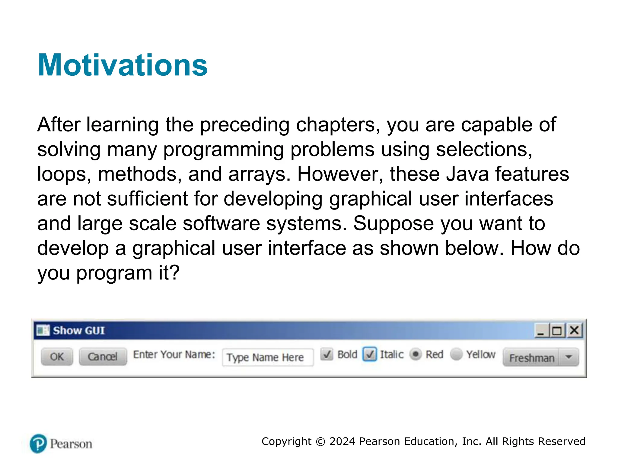 Copyright © 2024 Pearson Education, Inc. All Rights Reserved
Motivations
After learning the preceding chapters, you are capable of
solving many programming problems using selections,
loops, methods, and arrays. However, these Java features
are not sufficient for developing graphical user interfaces
and large scale software systems. Suppose you want to
develop a graphical user interface as shown below. How do
you program it?
 