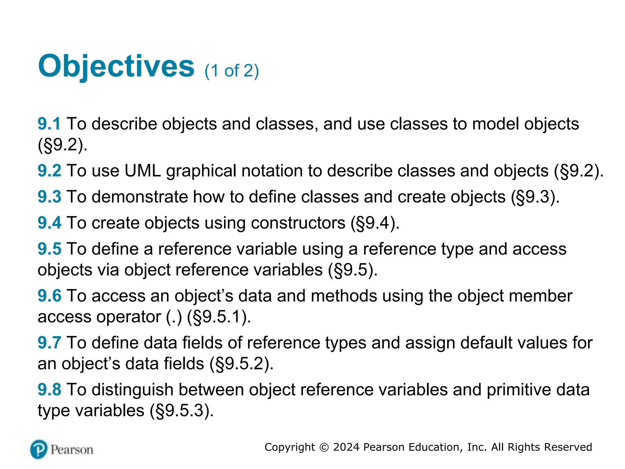 Copyright © 2024 Pearson Education, Inc. All Rights Reserved
Objectives (1 of 2)
9.1 To describe objects and classes, and use classes to model objects
(§9.2).
9.2 To use UML graphical notation to describe classes and objects (§9.2).
9.3 To demonstrate how to define classes and create objects (§9.3).
9.4 To create objects using constructors (§9.4).
9.5 To define a reference variable using a reference type and access
objects via object reference variables (§9.5).
9.6 To access an object’s data and methods using the object member
access operator (.) (§9.5.1).
9.7 To define data fields of reference types and assign default values for
an object’s data fields (§9.5.2).
9.8 To distinguish between object reference variables and primitive data
type variables (§9.5.3).
 