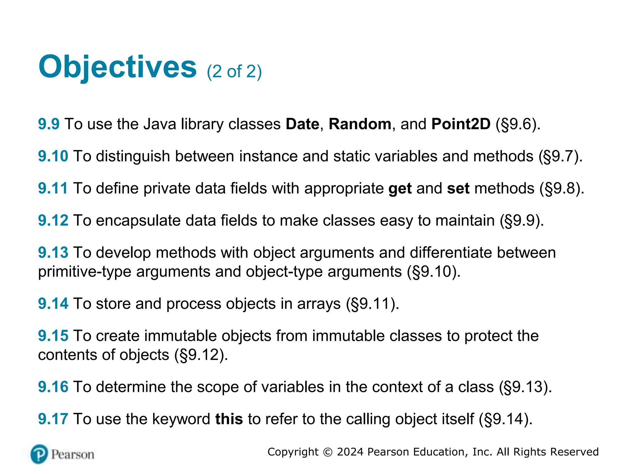 Copyright © 2024 Pearson Education, Inc. All Rights Reserved
Objectives (2 of 2)
9.9 To use the Java library classes Date, Random, and Point2D (§9.6).
9.10 To distinguish between instance and static variables and methods (§9.7).
9.11 To define private data fields with appropriate get and set methods (§9.8).
9.12 To encapsulate data fields to make classes easy to maintain (§9.9).
9.13 To develop methods with object arguments and differentiate between
primitive-type arguments and object-type arguments (§9.10).
9.14 To store and process objects in arrays (§9.11).
9.15 To create immutable objects from immutable classes to protect the
contents of objects (§9.12).
9.16 To determine the scope of variables in the context of a class (§9.13).
9.17 To use the keyword this to refer to the calling object itself (§9.14).
 