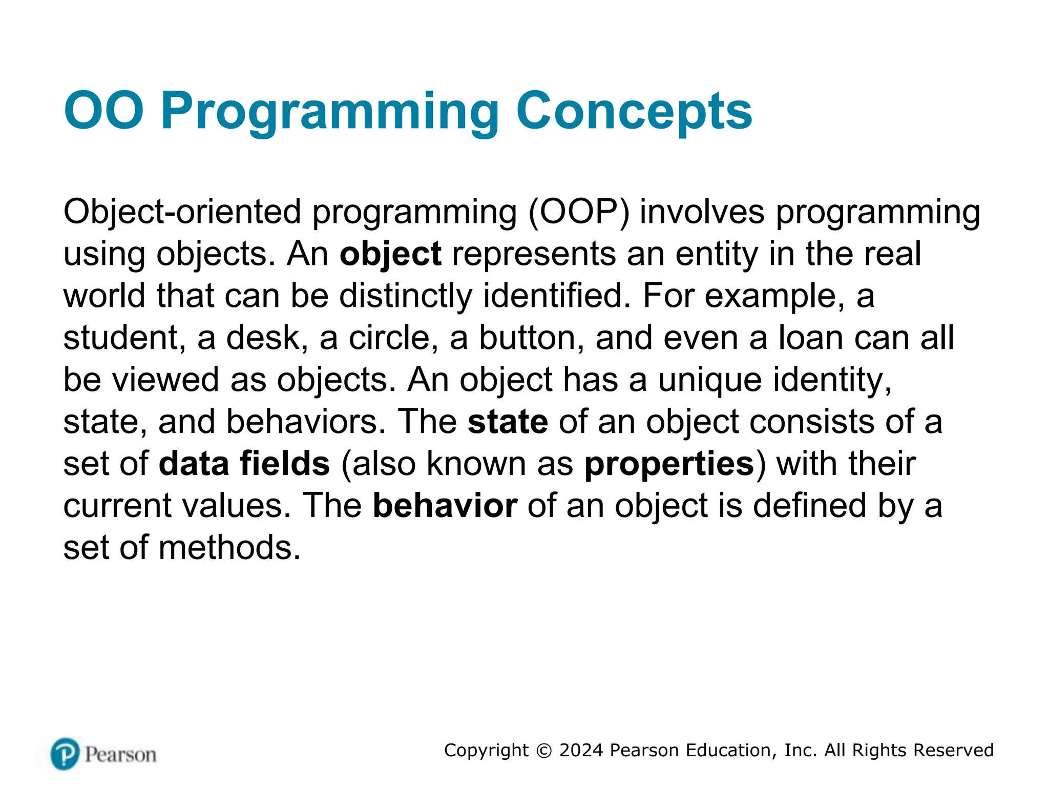 Copyright © 2024 Pearson Education, Inc. All Rights Reserved
OO Programming Concepts
Object-oriented programming (OOP) involves programming
using objects. An object represents an entity in the real
world that can be distinctly identified. For example, a
student, a desk, a circle, a button, and even a loan can all
be viewed as objects. An object has a unique identity,
state, and behaviors. The state of an object consists of a
set of data fields (also known as properties) with their
current values. The behavior of an object is defined by a
set of methods.
 