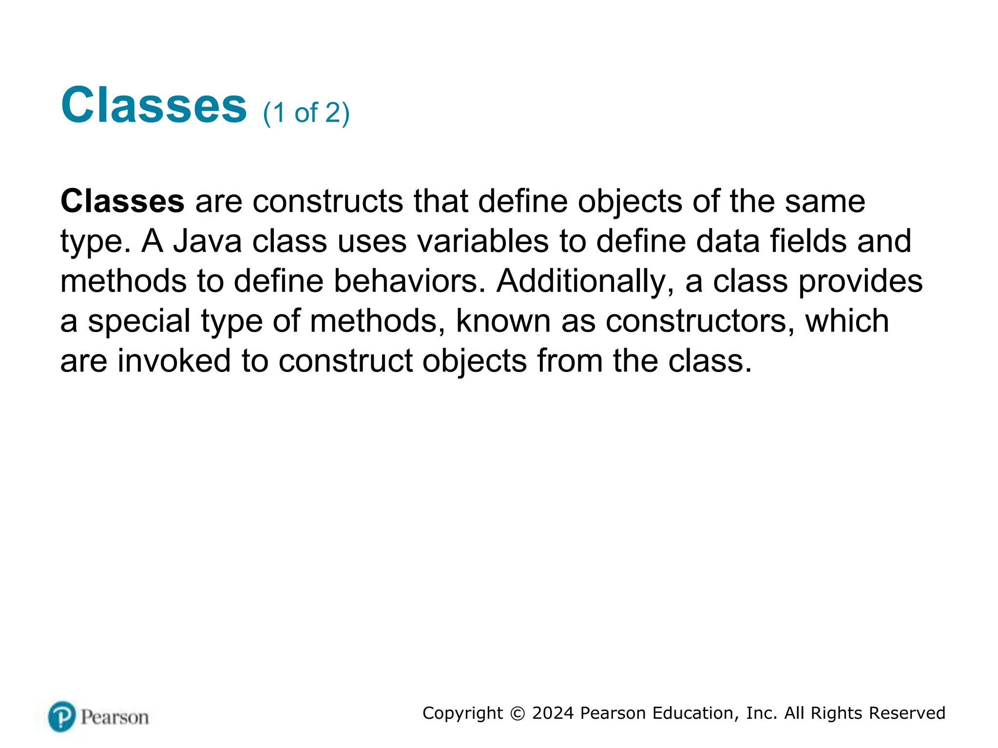 Copyright © 2024 Pearson Education, Inc. All Rights Reserved
Classes (1 of 2)
Classes are constructs that define objects of the same
type. A Java class uses variables to define data fields and
methods to define behaviors. Additionally, a class provides
a special type of methods, known as constructors, which
are invoked to construct objects from the class.
 