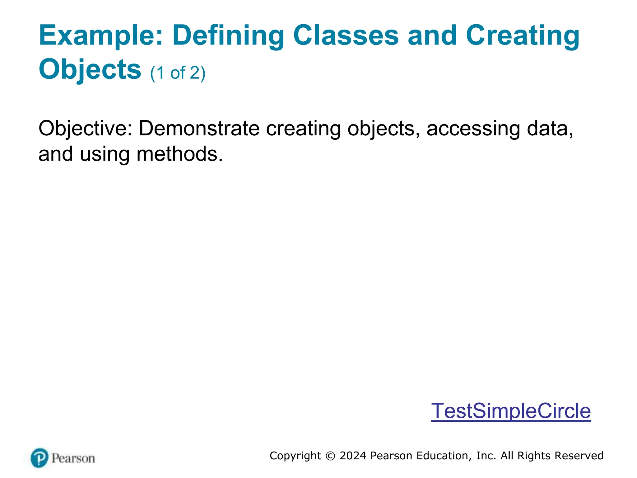 Copyright © 2024 Pearson Education, Inc. All Rights Reserved
Example: Defining Classes and Creating
Objects (1 of 2)
Objective: Demonstrate creating objects, accessing data,
and using methods.
TestSimpleCircle
 