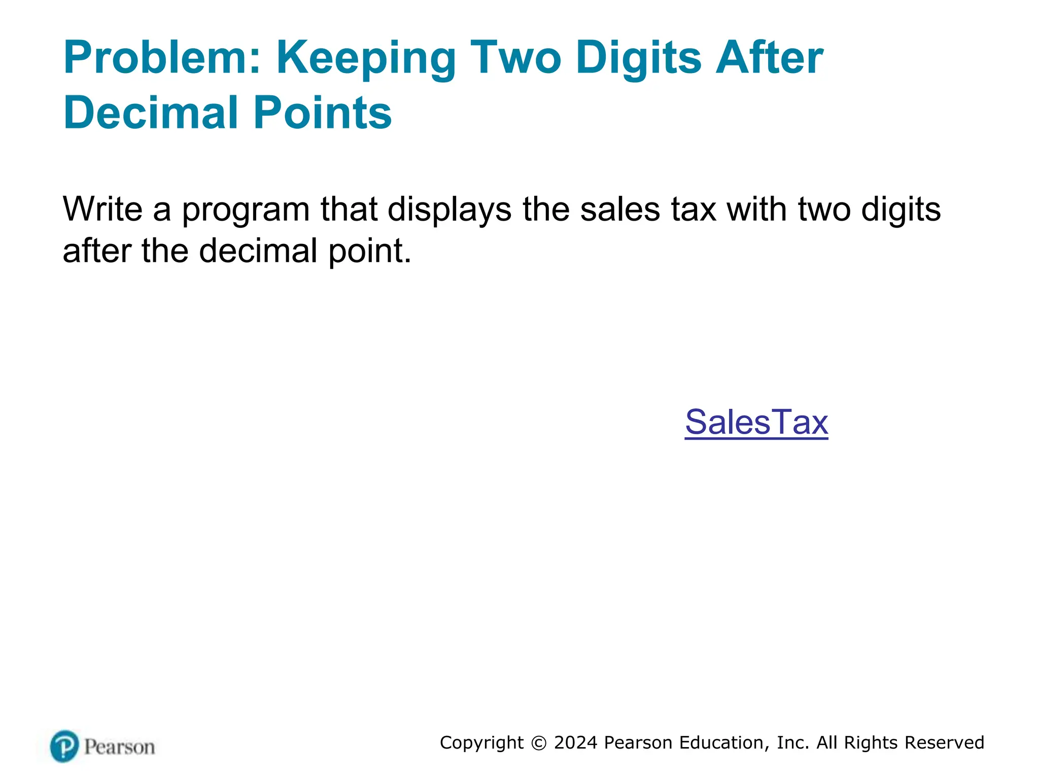 Copyright © 2024 Pearson Education, Inc. All Rights Reserved
Problem: Keeping Two Digits After
Decimal Points
Write a program that displays the sales tax with two digits
after the decimal point.
SalesTax
 