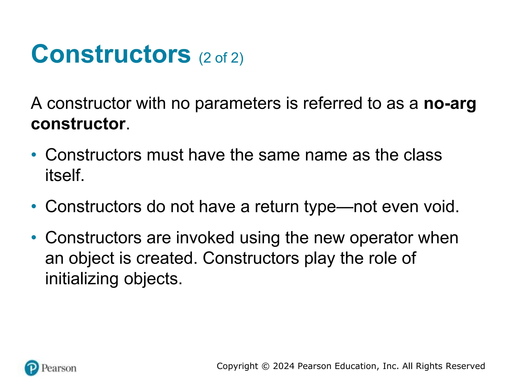 Copyright © 2024 Pearson Education, Inc. All Rights Reserved
Constructors (2 of 2)
A constructor with no parameters is referred to as a no-arg
constructor.
• Constructors must have the same name as the class
itself.
• Constructors do not have a return type—not even void.
• Constructors are invoked using the new operator when
an object is created. Constructors play the role of
initializing objects.
 