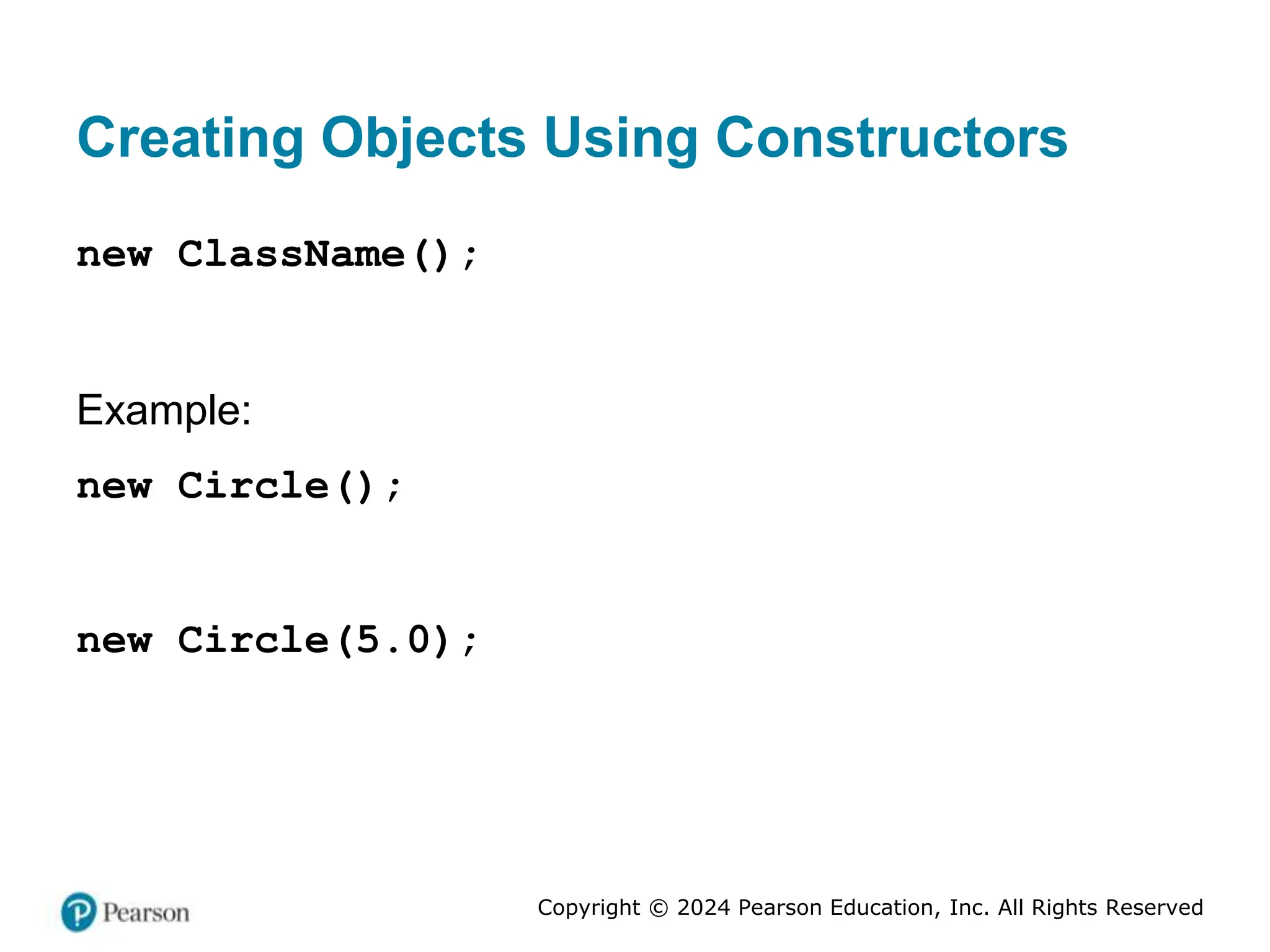 Copyright © 2024 Pearson Education, Inc. All Rights Reserved
Creating Objects Using Constructors
new ClassName();
Example:
new Circle();
new Circle(5.0);
 